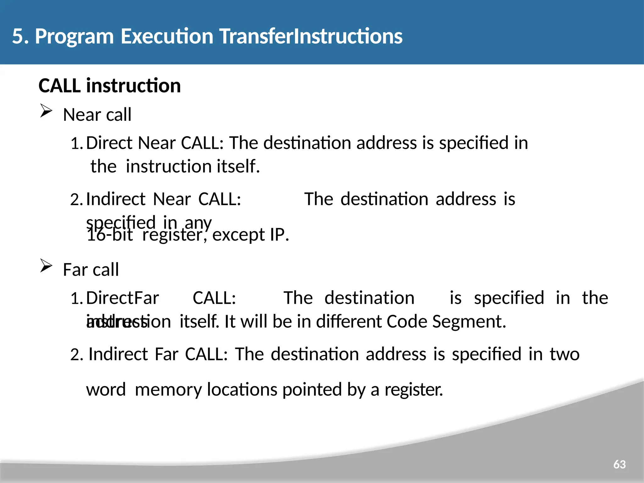 CALL instruction  Near call 1.Direct Near CALL: The destination address is specified in the instruction itself. 2.Indirect Near CALL: The destination address is specified in any 63 16-bit register, except IP.  Far call 1.DirectFar CALL: The destination address is specified in the instruction itself. It will be in different Code Segment. 2. Indirect Far CALL: The destination address is specified in two word memory locations pointed by a register. 5. Program Execution TransferInstructions 