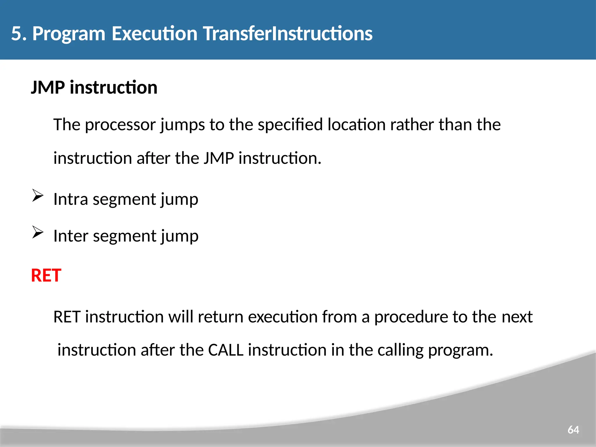 JMP instruction The processor jumps to the specified location rather than the instruction after the JMP instruction.  Intra segment jump  Inter segment jump RET RET instruction will return execution from a procedure to the next instruction after the CALL instruction in the calling program. 64 5. Program Execution TransferInstructions 
