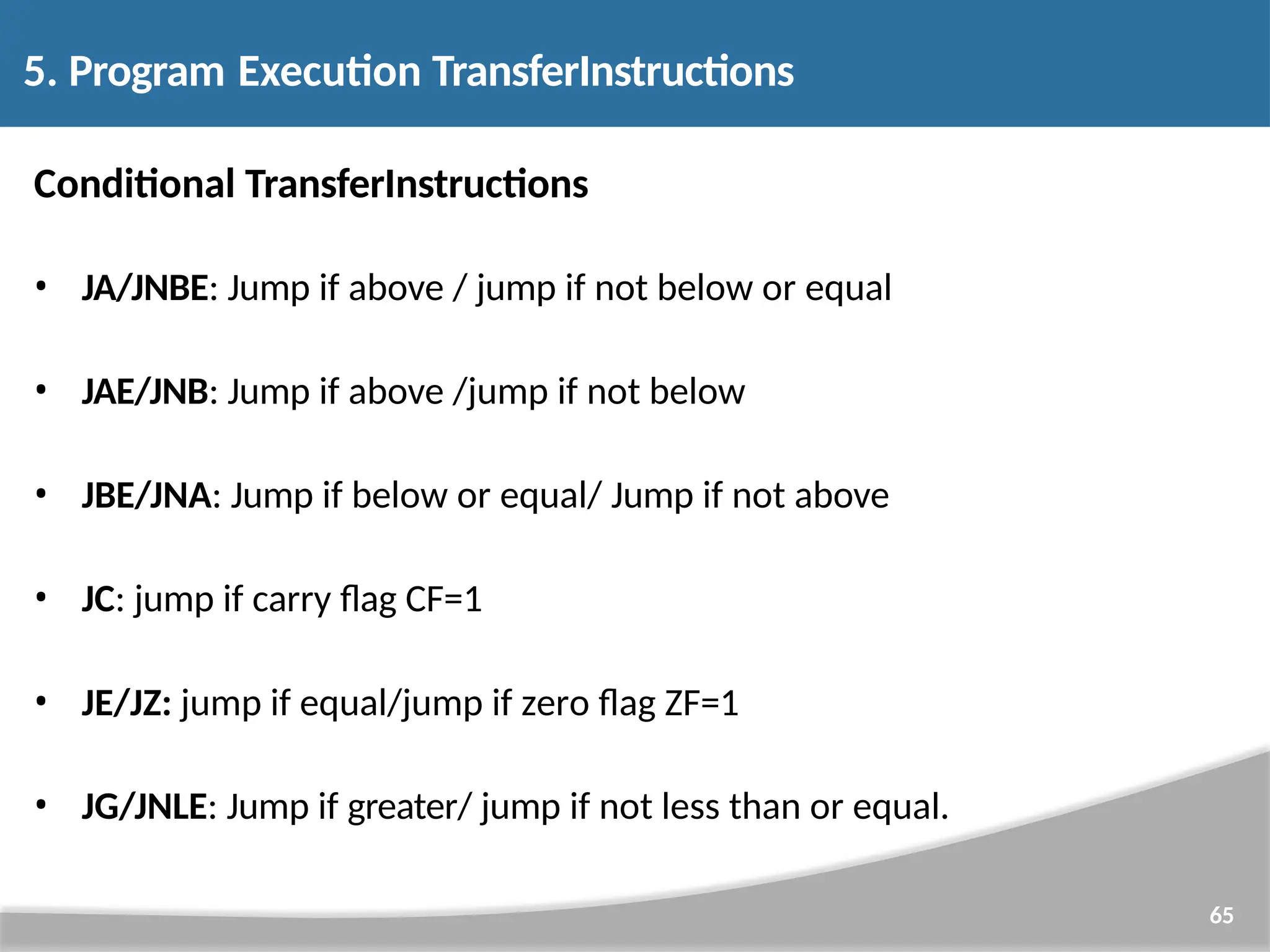 Conditional TransferInstructions • JA/JNBE: Jump if above / jump if not below or equal • JAE/JNB: Jump if above /jump if not below • JBE/JNA: Jump if below or equal/ Jump if not above • JC: jump if carry flag CF=1 • JE/JZ: jump if equal/jump if zero flag ZF=1 • JG/JNLE: Jump if greater/ jump if not less than or equal. 65 5. Program Execution TransferInstructions 