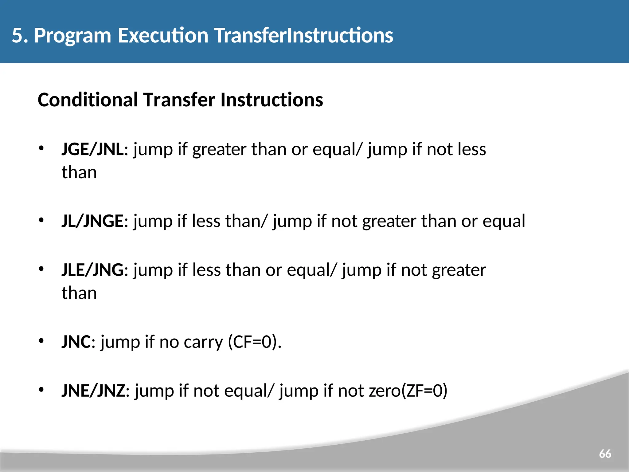 Conditional Transfer Instructions • JGE/JNL: jump if greater than or equal/ jump if not less than • JL/JNGE: jump if less than/ jump if not greater than or equal • JLE/JNG: jump if less than or equal/ jump if not greater than • JNC: jump if no carry (CF=0). • JNE/JNZ: jump if not equal/ jump if not zero(ZF=0) 66 5. Program Execution TransferInstructions 