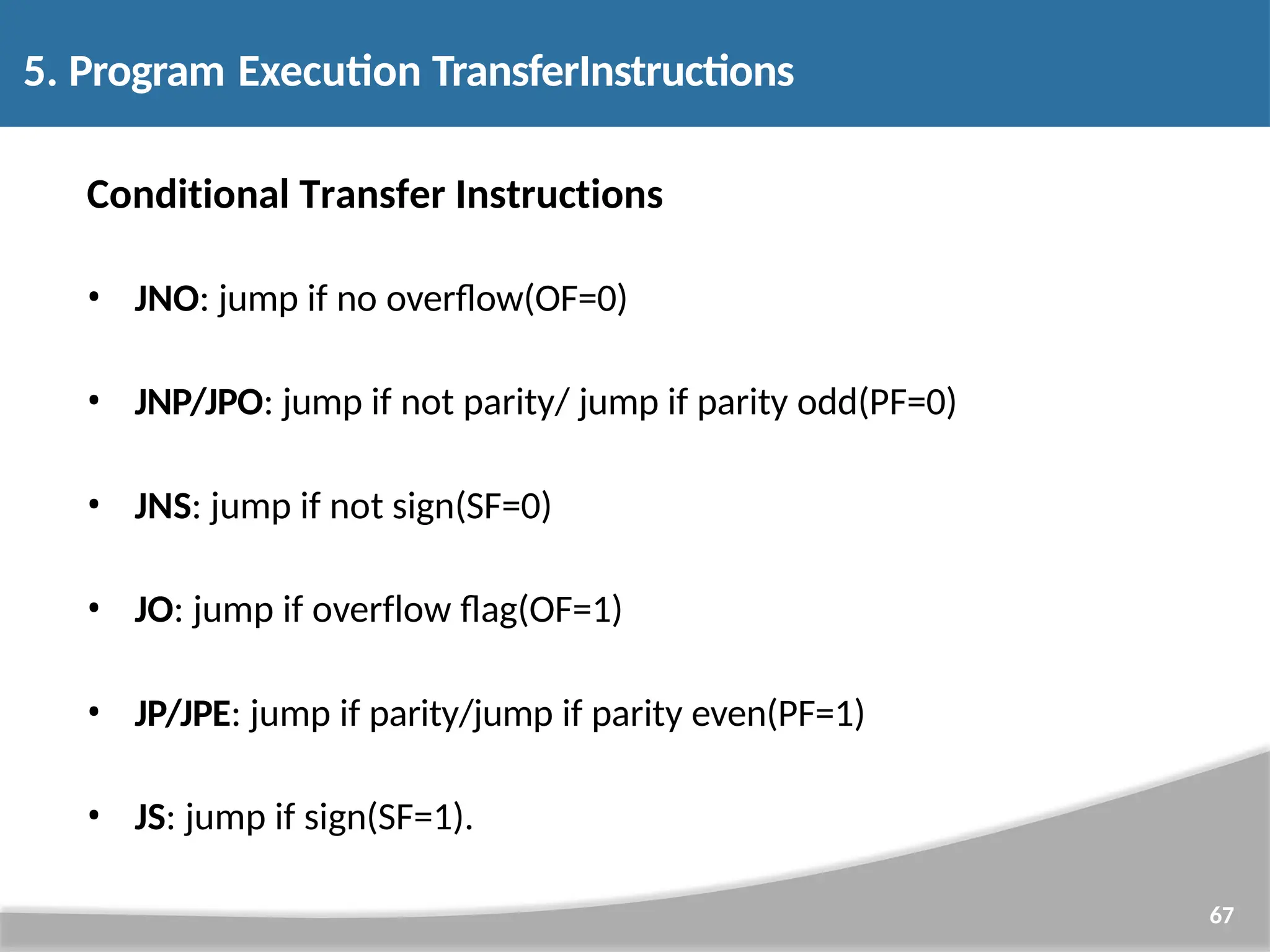 Conditional Transfer Instructions • JNO: jump if no overflow(OF=0) • JNP/JPO: jump if not parity/ jump if parity odd(PF=0) • JNS: jump if not sign(SF=0) • JO: jump if overflow flag(OF=1) • JP/JPE: jump if parity/jump if parity even(PF=1) • JS: jump if sign(SF=1). 67 5. Program Execution TransferInstructions 