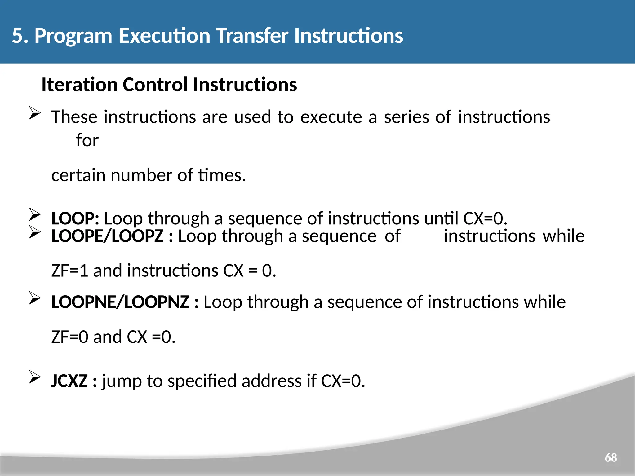 Iteration Control Instructions  These instructions are used to execute a series of instructions for certain number of times.  LOOP: Loop through a sequence of instructions until CX=0. 68 instructions while  LOOPE/LOOPZ : Loop through a sequence of ZF=1 and instructions CX = 0.  LOOPNE/LOOPNZ : Loop through a sequence of instructions while ZF=0 and CX =0.  JCXZ : jump to specified address if CX=0. 5. Program Execution Transfer Instructions 