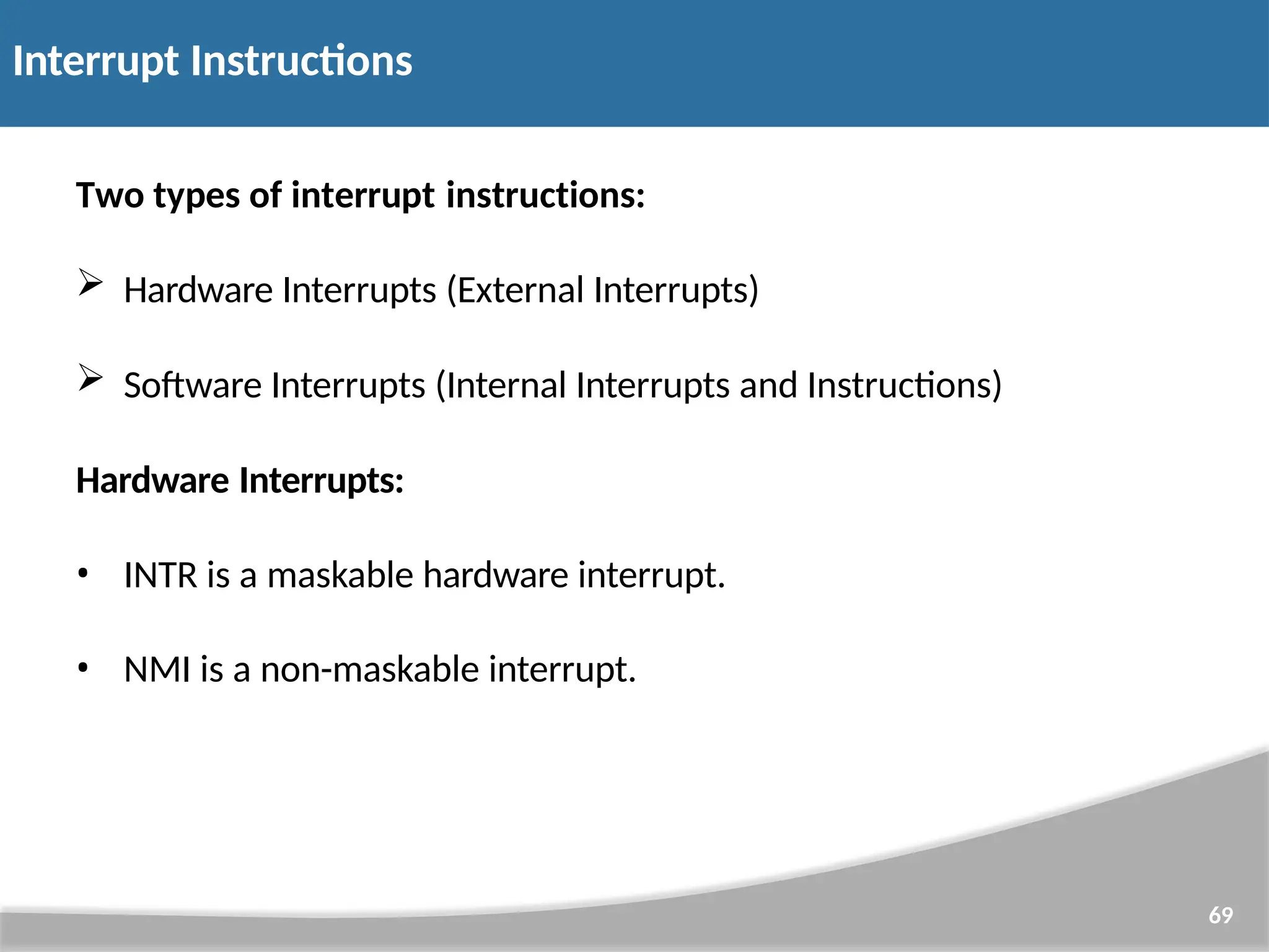 Interrupt Instructions 69 Two types of interrupt instructions:  Hardware Interrupts (External Interrupts)  Software Interrupts (Internal Interrupts and Instructions) Hardware Interrupts: • INTR is a maskable hardware interrupt. • NMI is a non-maskable interrupt. 