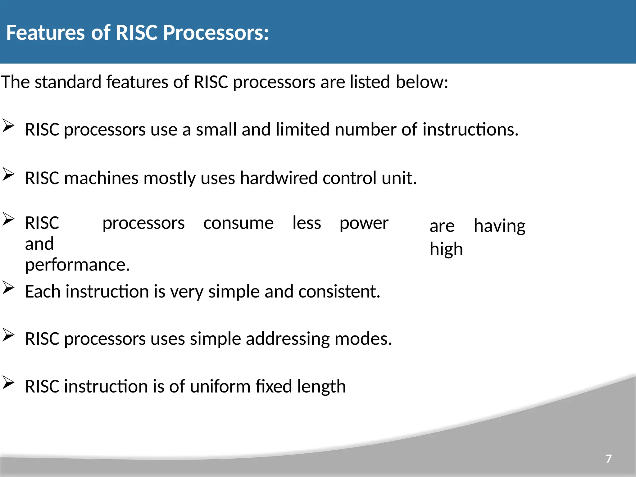 Features of RISC Processors: 7 The standard features of RISC processors are listed below:  RISC processors use a small and limited number of instructions.  RISC machines mostly uses hardwired control unit.  RISC processors consume less power and performance. are having high  Each instruction is very simple and consistent.  RISC processors uses simple addressing modes.  RISC instruction is of uniform fixed length 