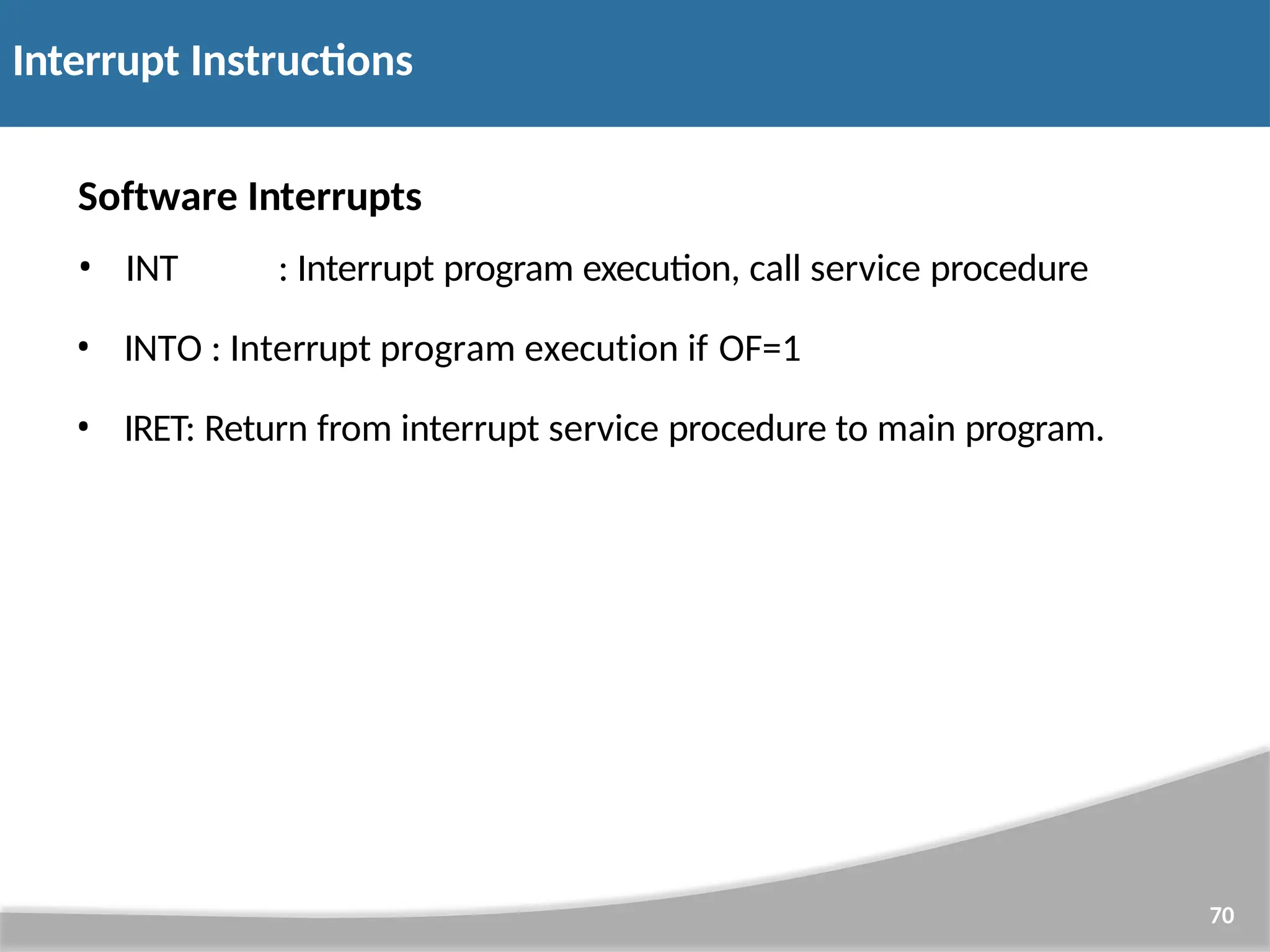 Software Interrupts • INT : Interrupt program execution, call service procedure • INTO : Interrupt program execution if OF=1 • IRET: Return from interrupt service procedure to main program. 70 Interrupt Instructions 