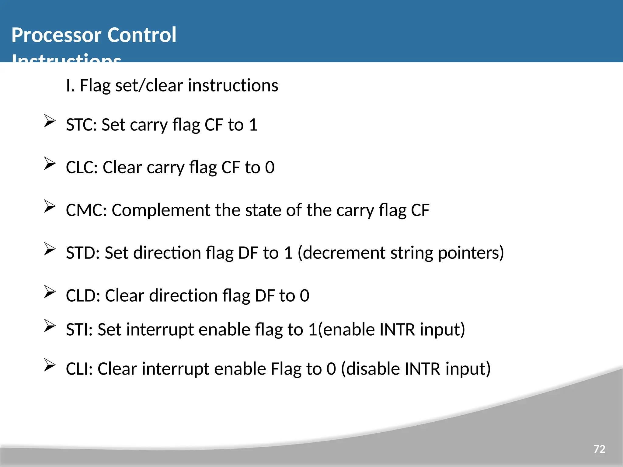 Processor Control Instructions 72 I. Flag set/clear instructions  STC: Set carry flag CF to 1  CLC: Clear carry flag CF to 0  CMC: Complement the state of the carry flag CF  STD: Set direction flag DF to 1 (decrement string pointers)  CLD: Clear direction flag DF to 0  STI: Set interrupt enable flag to 1(enable INTR input)  CLI: Clear interrupt enable Flag to 0 (disable INTR input) 