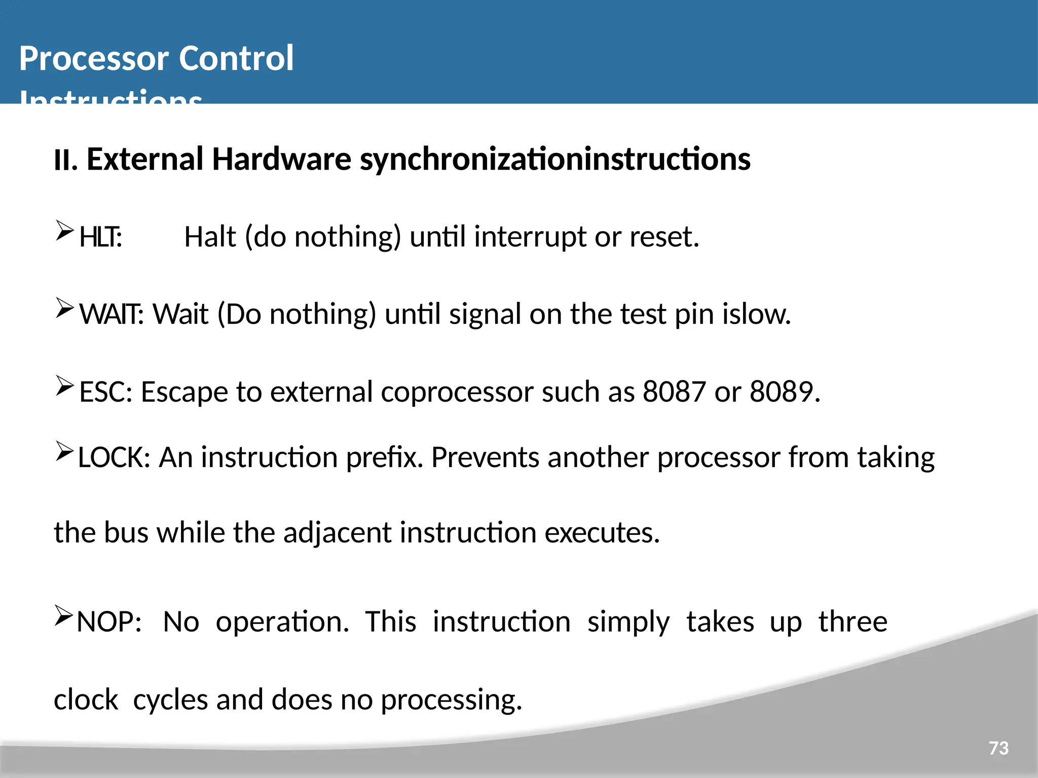 II. External Hardware synchronizationinstructions HLT: Halt (do nothing) until interrupt or reset. WAIT: Wait (Do nothing) until signal on the test pin islow. ESC: Escape to external coprocessor such as 8087 or 8089. LOCK: An instruction prefix. Prevents another processor from taking the bus while the adjacent instruction executes. NOP: No operation. This instruction simply takes up three clock cycles and does no processing. 73 Processor Control Instructions 