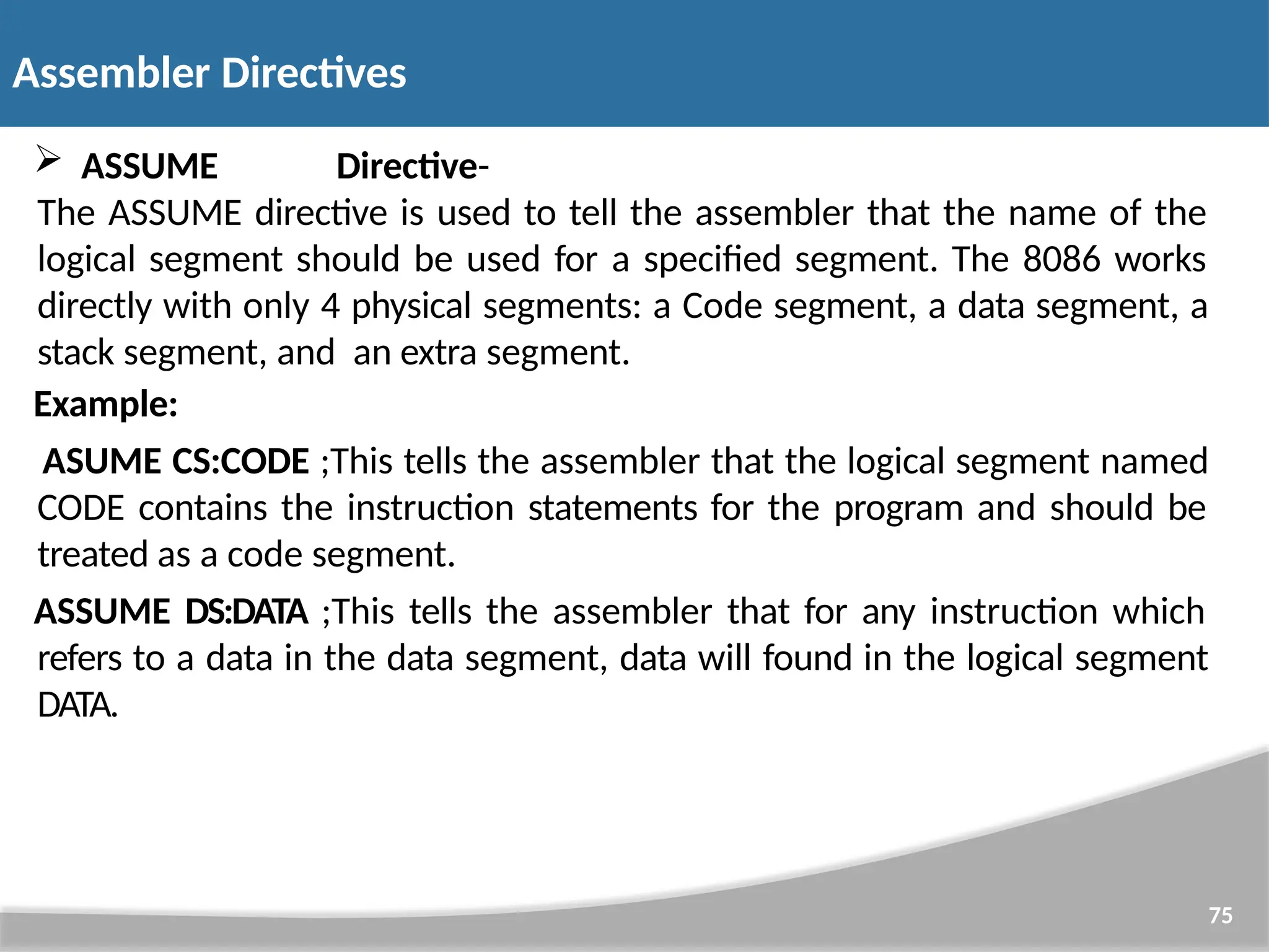  ASSUME Directive- The ASSUME directive is used to tell the assembler that the name of the logical segment should be used for a specified segment. The 8086 works directly with only 4 physical segments: a Code segment, a data segment, a stack segment, and an extra segment. Example: ASUME CS:CODE ;This tells the assembler that the logical segment named CODE contains the instruction statements for the program and should be treated as a code segment. ASSUME DS:DATA ;This tells the assembler that for any instruction which refers to a data in the data segment, data will found in the logical segment DATA. 75 Assembler Directives 
