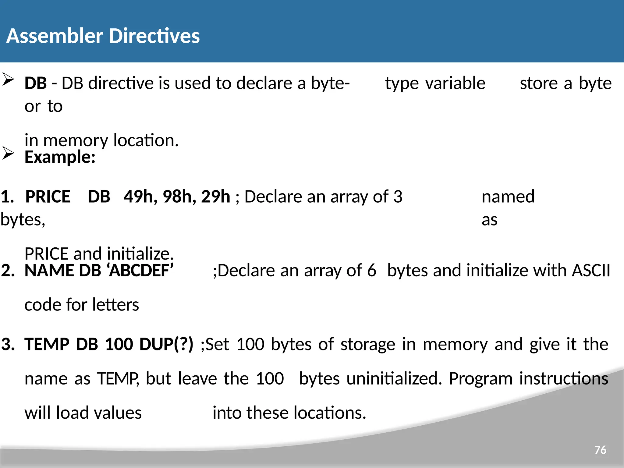  DB - DB directive is used to declare a byte- type variable or to in memory location. 76 store a byte  Example: 1. PRICE DB 49h, 98h, 29h ; Declare an array of 3 bytes, PRICE and initialize. named as 2. NAME DB ‘ABCDEF’ ;Declare an array of 6 bytes and initialize with ASCII code for letters 3. TEMP DB 100 DUP(?) ;Set 100 bytes of storage in memory and give it the name as TEMP, but leave the 100 bytes uninitialized. Program instructions will load values into these locations. Assembler Directives 