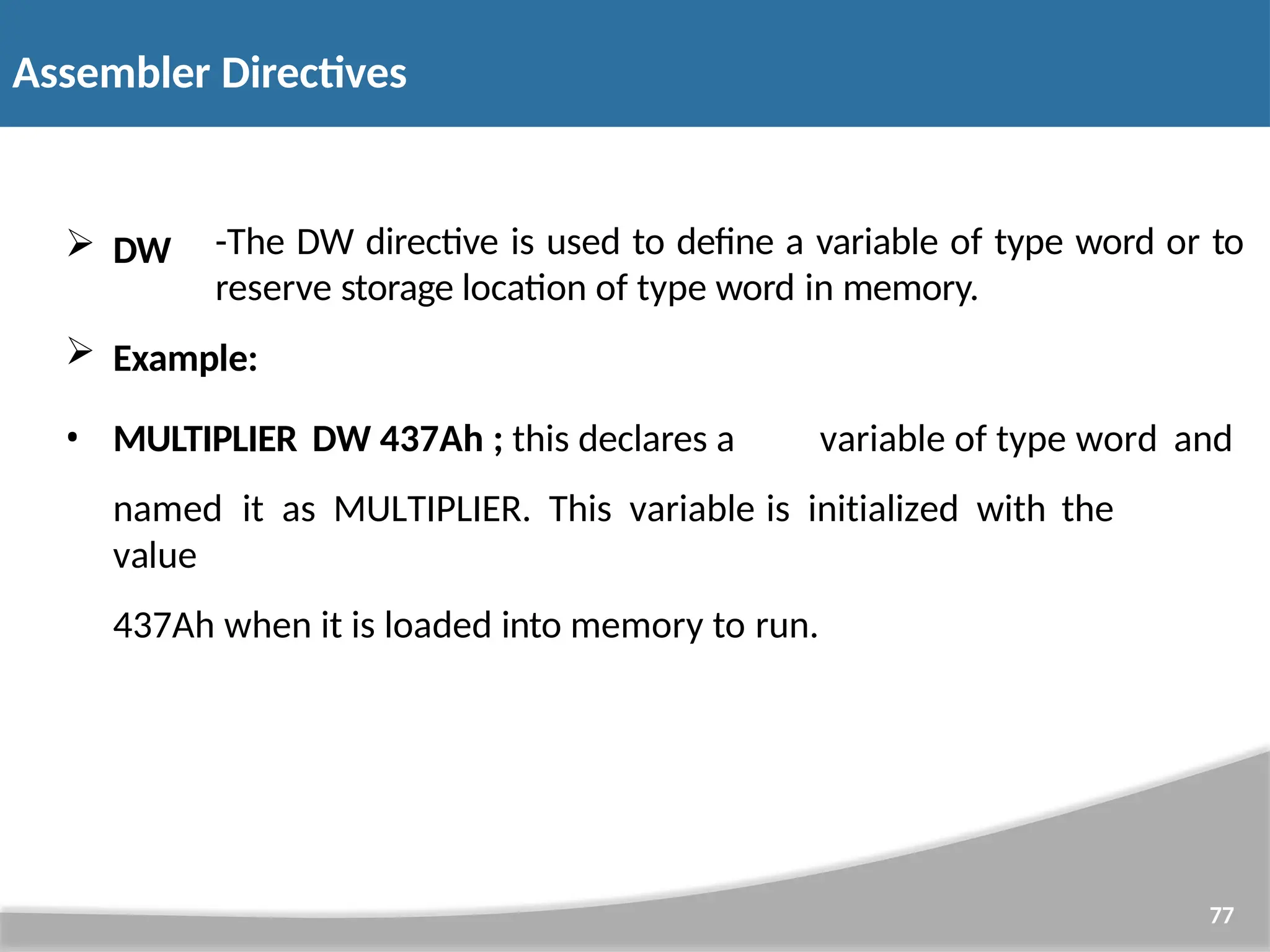  DW 77 -The DW directive is used to define a variable of type word or to reserve storage location of type word in memory.  Example: • MULTIPLIER DW 437Ah ; this declares a variable of type word and named it as MULTIPLIER. This variable is initialized with the value 437Ah when it is loaded into memory to run. Assembler Directives 