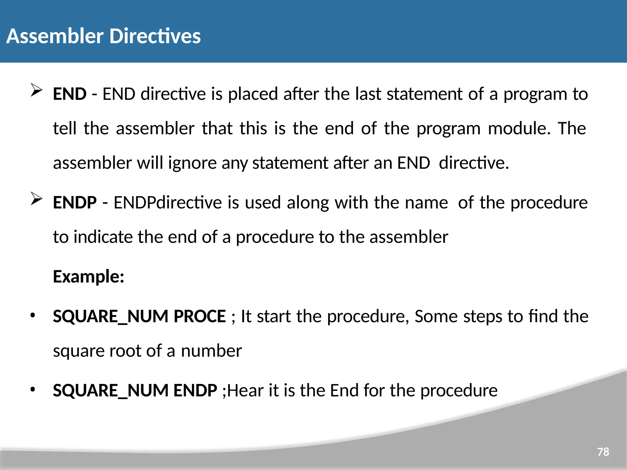  END - END directive is placed after the last statement of a program to tell the assembler that this is the end of the program module. The assembler will ignore any statement after an END directive.  ENDP - ENDPdirective is used along with the name of the procedure to indicate the end of a procedure to the assembler Example: • SQUARE_NUM PROCE ; It start the procedure, Some steps to find the square root of a number • SQUARE_NUM ENDP ;Hear it is the End for the procedure 78 Assembler Directives 
