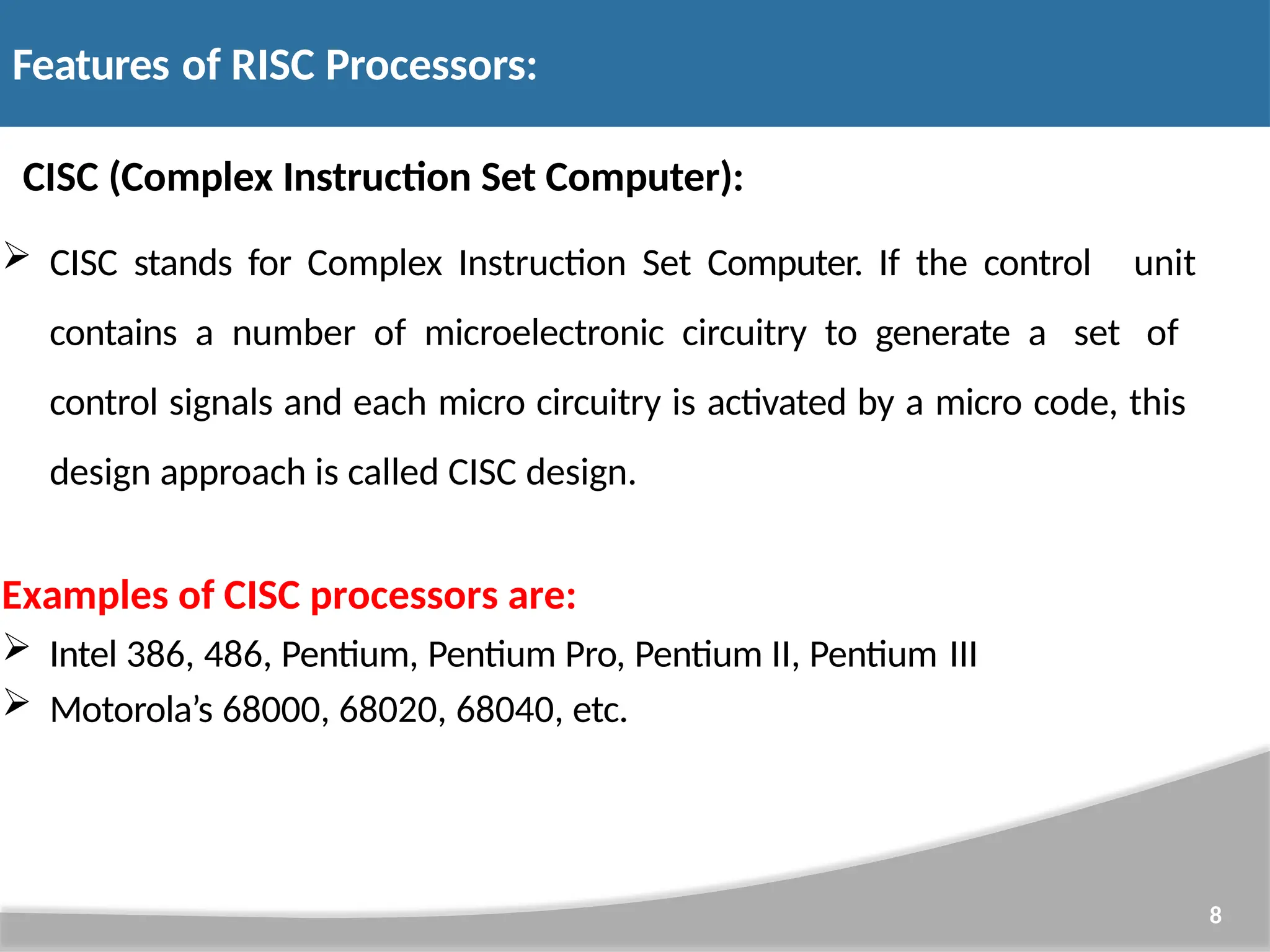 CISC (Complex Instruction Set Computer): 8  CISC stands for Complex Instruction Set Computer. If the control unit contains a number of microelectronic circuitry to generate a set of control signals and each micro circuitry is activated by a micro code, this design approach is called CISC design. Examples of CISC processors are:  Intel 386, 486, Pentium, Pentium Pro, Pentium II, Pentium III  Motorola’s 68000, 68020, 68040, etc. Features of RISC Processors: 