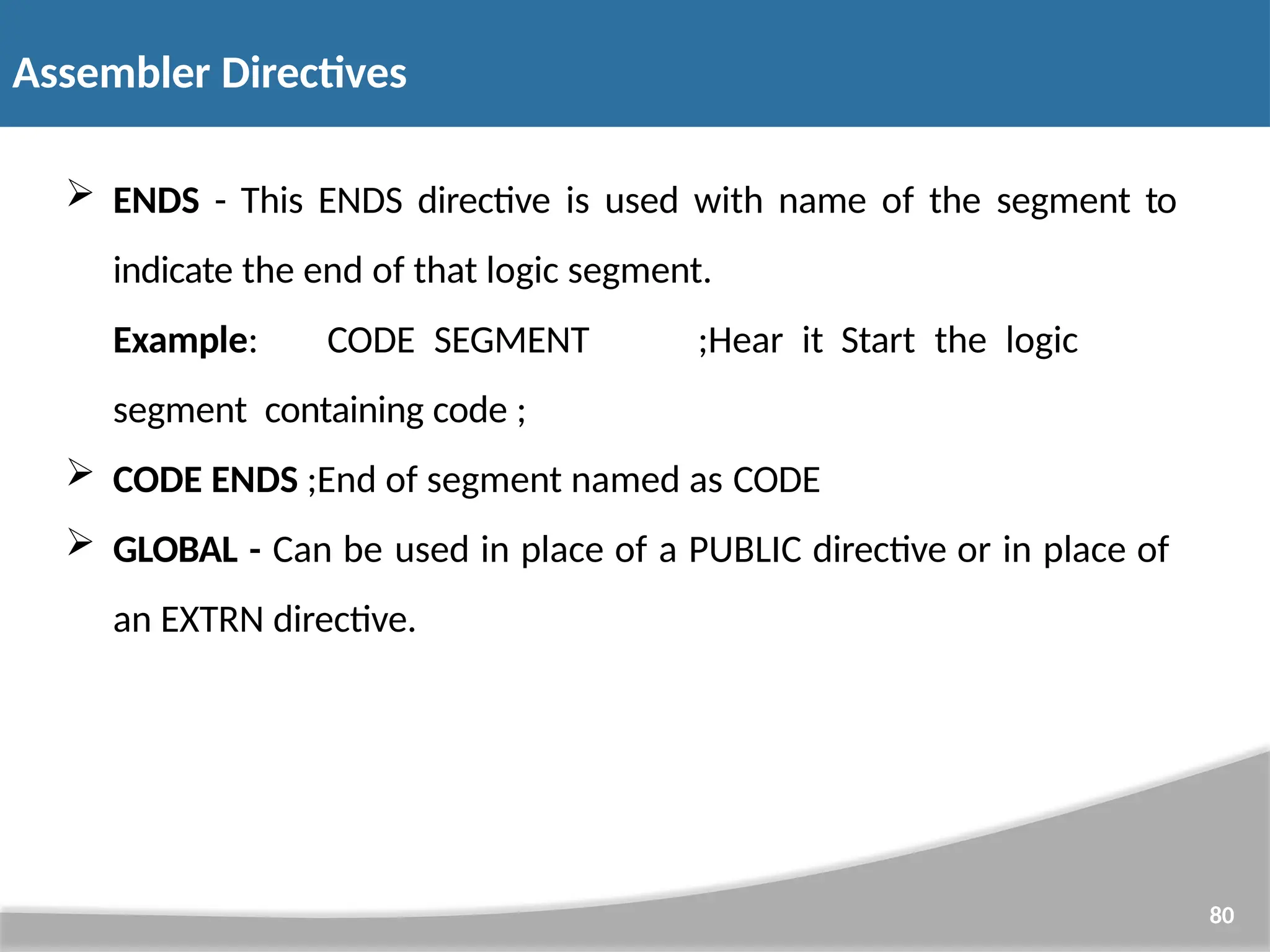  ENDS - This ENDS directive is used with name of the segment to indicate the end of that logic segment. Example: CODE SEGMENT ;Hear it Start the logic segment containing code ;  CODE ENDS ;End of segment named as CODE  GLOBAL - Can be used in place of a PUBLIC directive or in place of an EXTRN directive. 80 Assembler Directives 