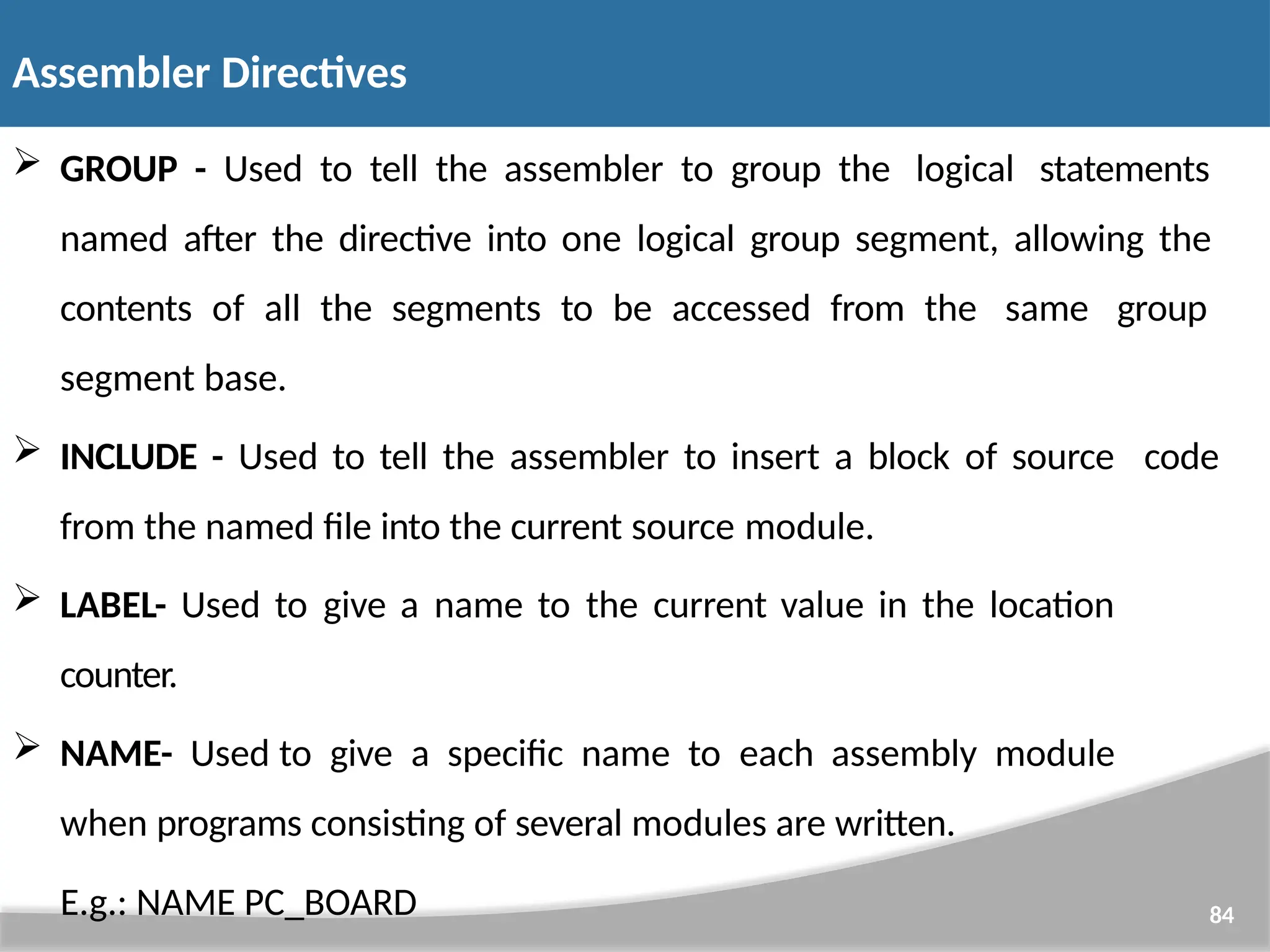  GROUP - Used to tell the assembler to group the logical statements named after the directive into one logical group segment, allowing the contents of all the segments to be accessed from the same group segment base.  INCLUDE - Used to tell the assembler to insert a block of source code from the named file into the current source module.  LABEL- Used to give a name to the current value in the location counter.  NAME- Used to give a specific name to each assembly module when programs consisting of several modules are written. E.g.: NAME PC_BOARD 84 Assembler Directives 