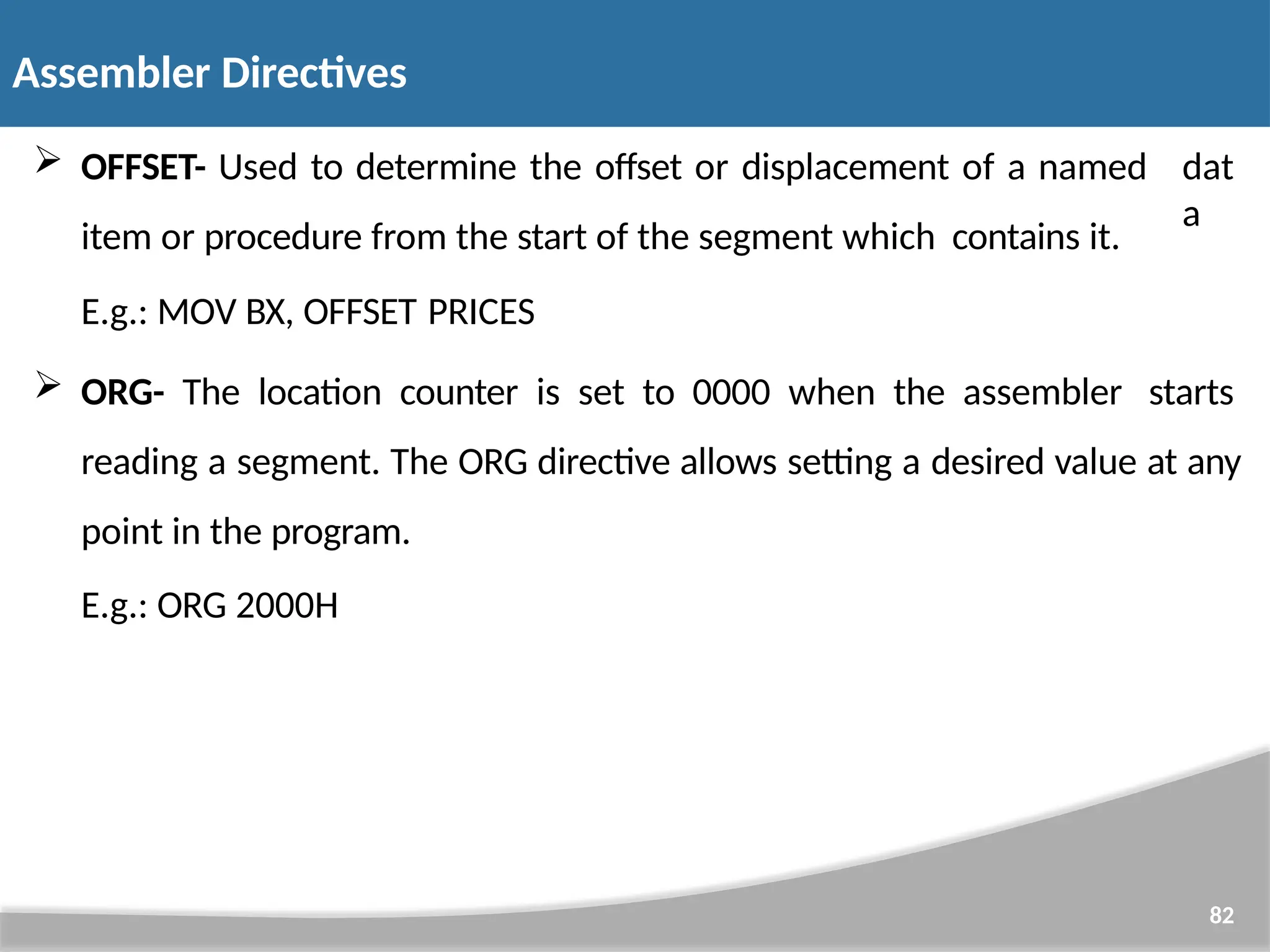  OFFSET- Used to determine the offset or displacement of a named item or procedure from the start of the segment which contains it. 82 dat a E.g.: MOV BX, OFFSET PRICES  ORG- The location counter is set to 0000 when the assembler starts reading a segment. The ORG directive allows setting a desired value at any point in the program. E.g.: ORG 2000H Assembler Directives 