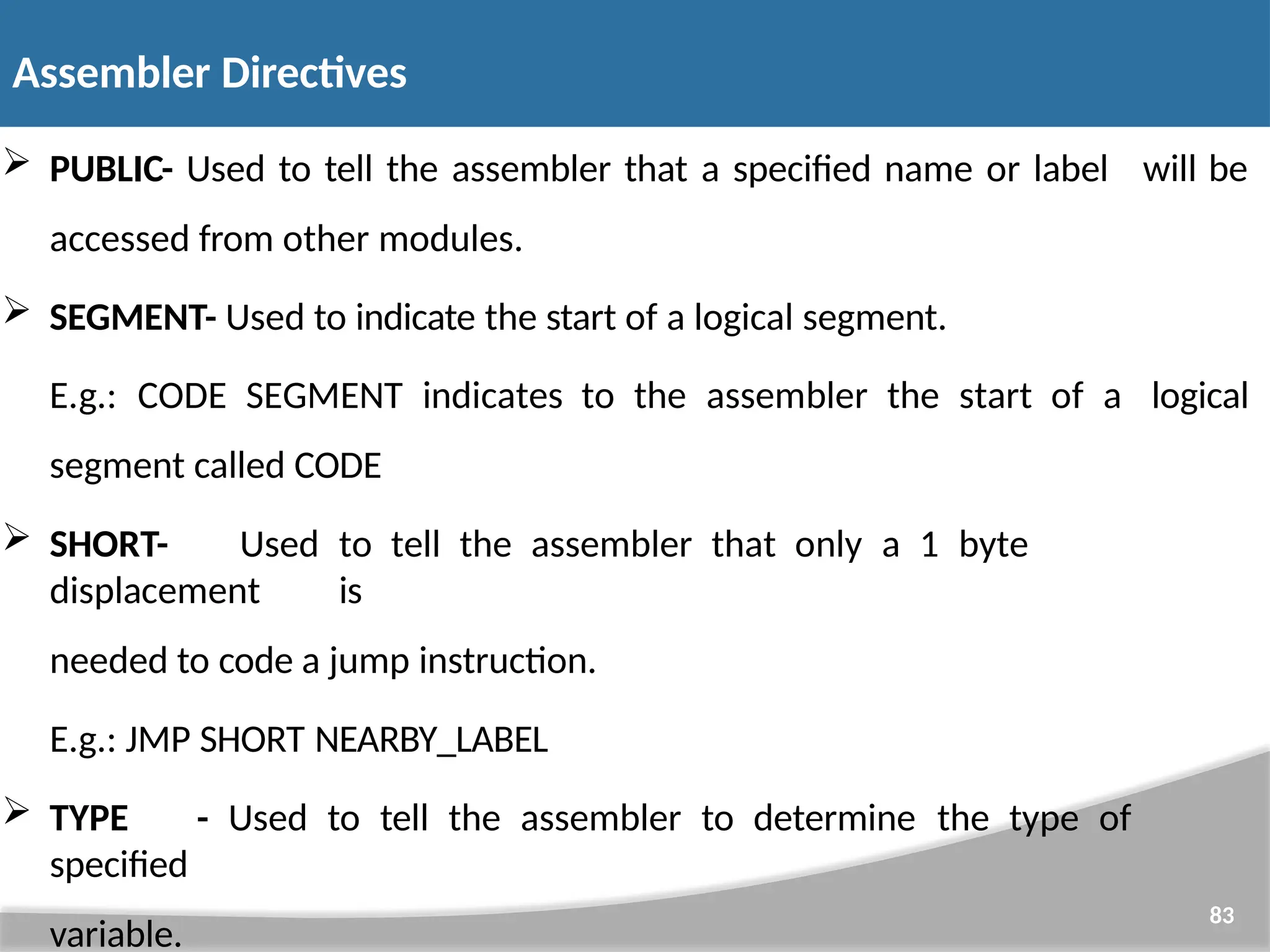  PUBLIC- Used to tell the assembler that a specified name or label accessed from other modules. 83 will be  SEGMENT- Used to indicate the start of a logical segment. E.g.: CODE SEGMENT indicates to the assembler the start of a segment called CODE logical  SHORT- Used to tell the assembler that only a 1 byte displacement is needed to code a jump instruction. E.g.: JMP SHORT NEARBY_LABEL  TYPE - Used to tell the assembler to determine the type of specified variable. Assembler Directives 