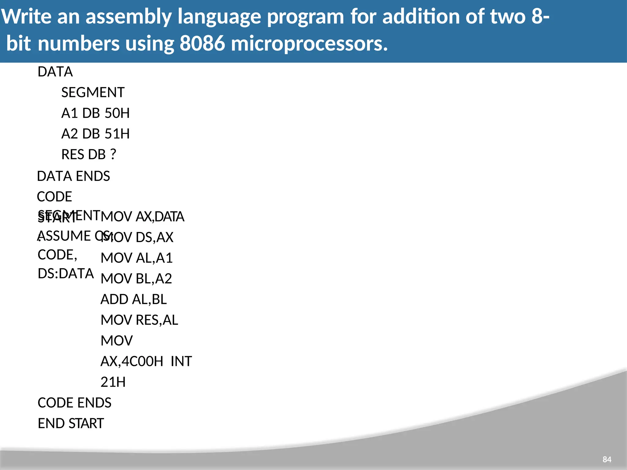 Write an assembly language program for addition of two 8- bit numbers using 8086 microprocessors. 84 DATA SEGMENT A1 DB 50H A2 DB 51H RES DB ? DATA ENDS CODE SEGMENT ASSUME CS: CODE, DS:DATA START : MOV AX,DATA MOV DS,AX MOV AL,A1 MOV BL,A2 ADD AL,BL MOV RES,AL MOV AX,4C00H INT 21H CODE ENDS END START 