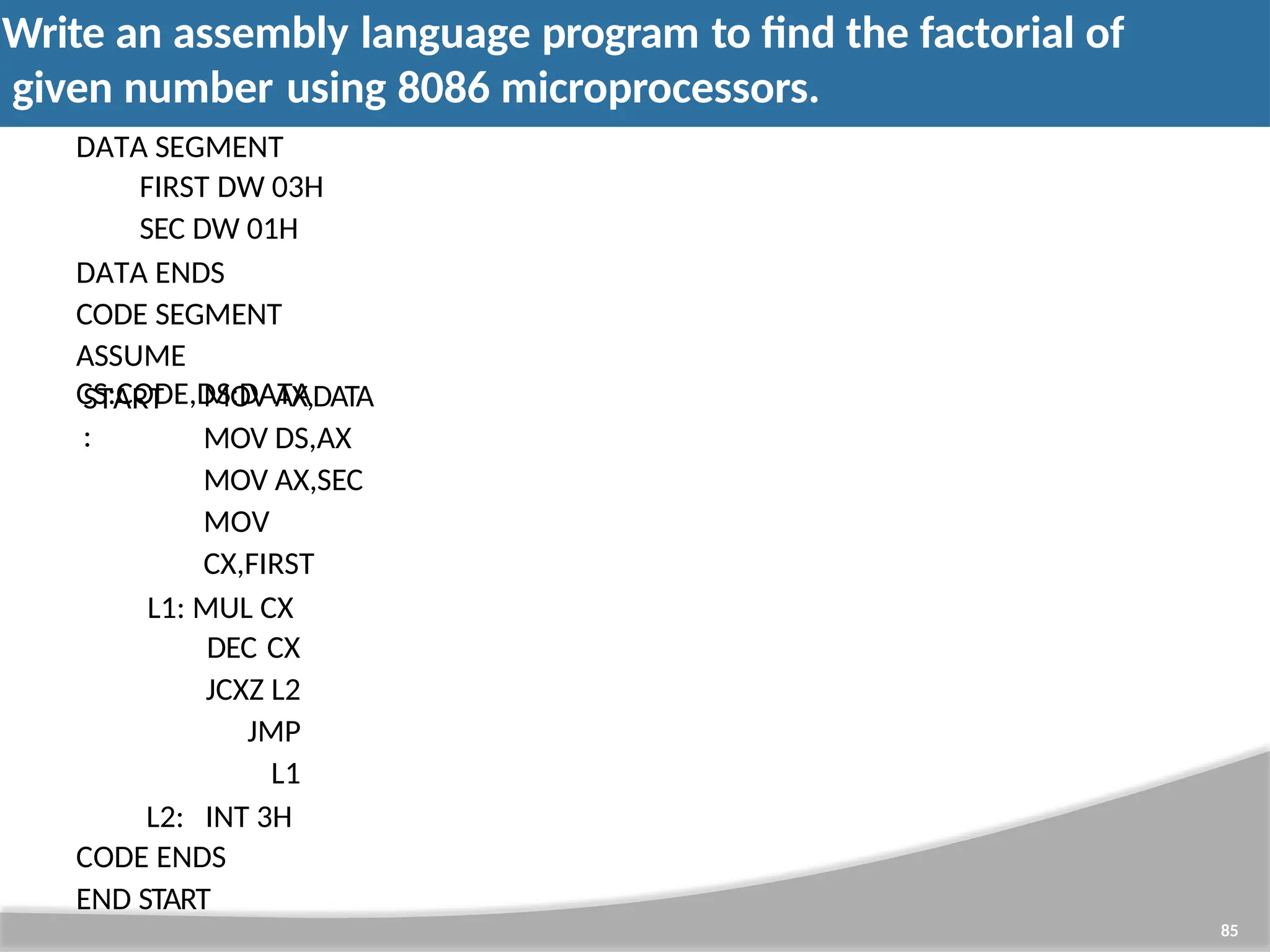 Write an assembly language program to find the factorial of given number using 8086 microprocessors. 85 DATA SEGMENT FIRST DW 03H SEC DW 01H DATA ENDS CODE SEGMENT ASSUME CS:CODE,DS:DATA START : MOV AX,DATA MOV DS,AX MOV AX,SEC MOV CX,FIRST L1: MUL CX DEC CX JCXZ L2 JMP L1 L2: INT 3H CODE ENDS END START 