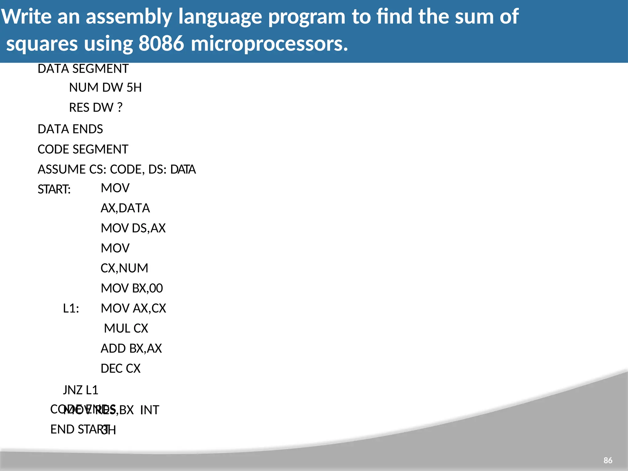 Write an assembly language program to find the sum of squares using 8086 microprocessors. 86 DATA SEGMENT NUM DW 5H RES DW ? DATA ENDS CODE SEGMENT ASSUME CS: CODE, DS: DATA START: MOV AX,DATA MOV DS,AX MOV CX,NUM MOV BX,00 L1: MOV AX,CX MUL CX ADD BX,AX DEC CX JNZ L1 MOV RES,BX INT 3H CODE ENDS END START 