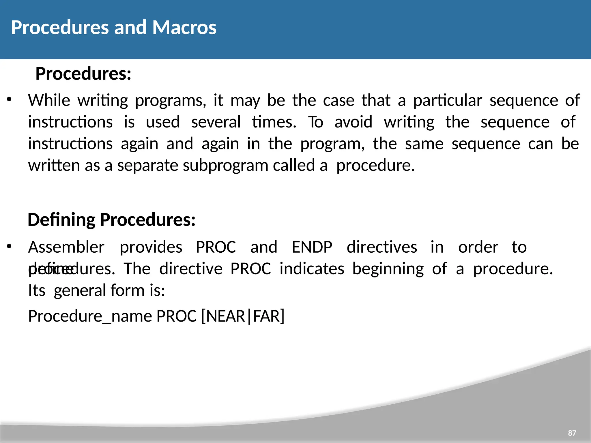 Procedures: • While writing programs, it may be the case that a particular sequence of instructions is used several times. To avoid writing the sequence of instructions again and again in the program, the same sequence can be written as a separate subprogram called a procedure. Defining Procedures: 87 • Assembler provides PROC and ENDP directives in order to define procedures. The directive PROC indicates beginning of a procedure. Its general form is: Procedure_name PROC [NEAR|FAR] Procedures and Macros 