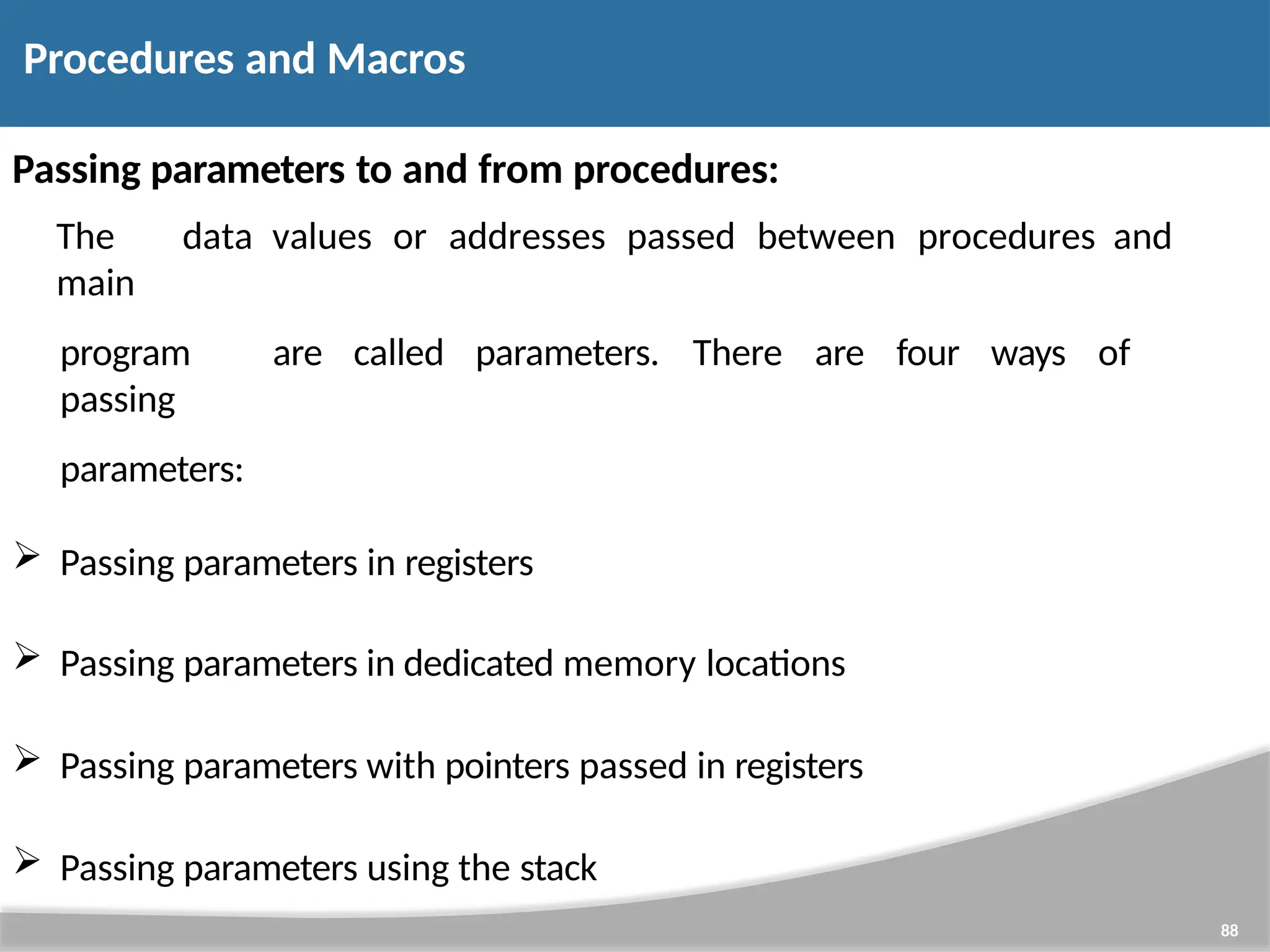 Passing parameters to and from procedures: The data values or addresses passed between procedures and main program are called parameters. There are four ways of passing parameters:  Passing parameters in registers  Passing parameters in dedicated memory locations  Passing parameters with pointers passed in registers  Passing parameters using the stack 88 Procedures and Macros 