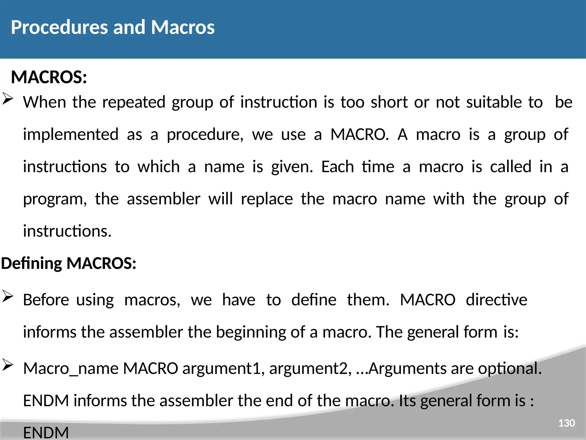 MACROS:  When the repeated group of instruction is too short or not suitable to be implemented as a procedure, we use a MACRO. A macro is a group of instructions to which a name is given. Each time a macro is called in a program, the assembler will replace the macro name with the group of instructions. Defining MACROS:  Before using macros, we have to define them. MACRO directive informs the assembler the beginning of a macro. The general form is: 130  Macro_name MACRO argument1, argument2, …Arguments are optional. ENDM informs the assembler the end of the macro. Its general form is : ENDM Procedures and Macros 