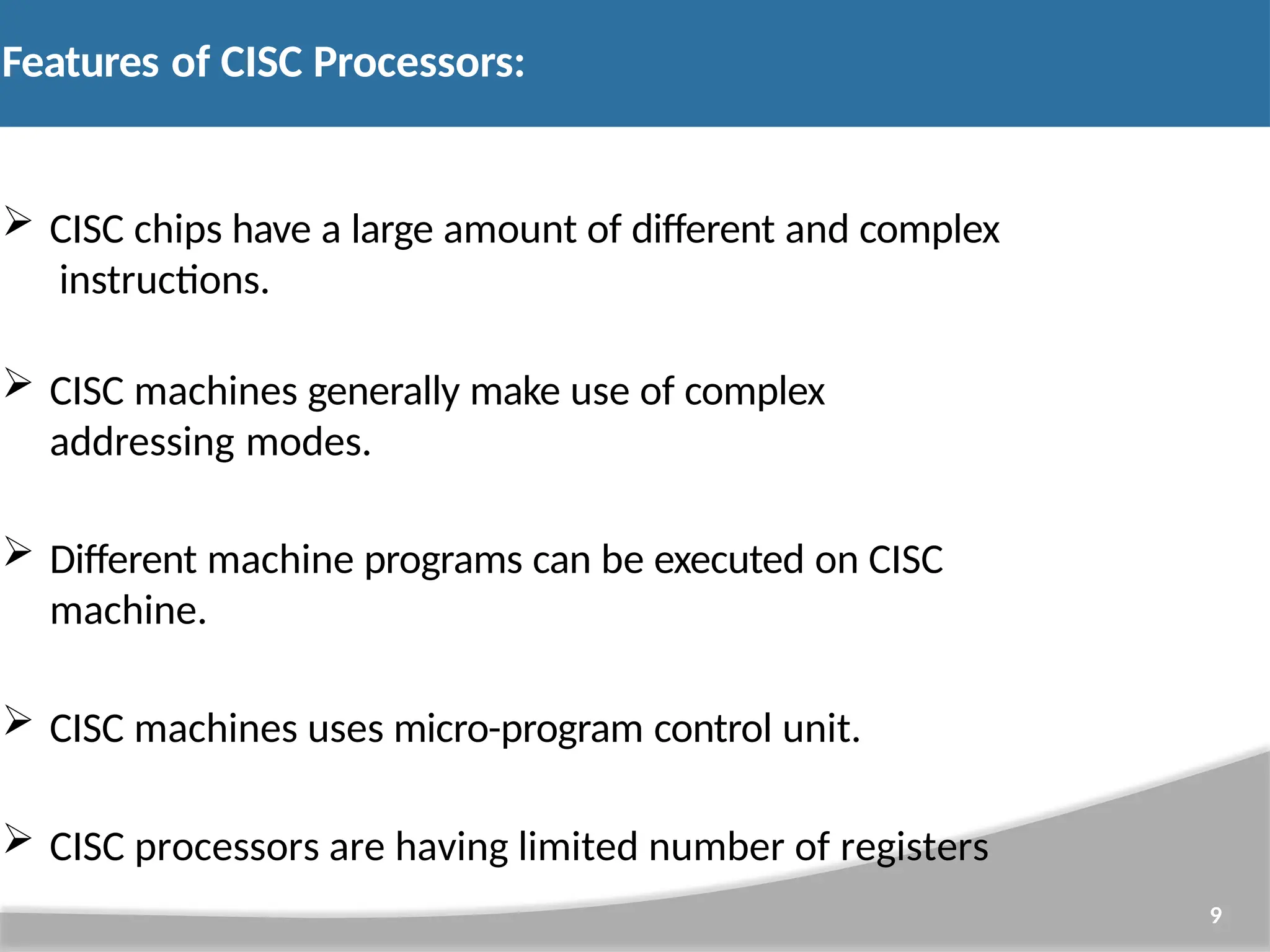 Features of CISC Processors: 9  CISC chips have a large amount of different and complex instructions.  CISC machines generally make use of complex addressing modes.  Different machine programs can be executed on CISC machine.  CISC machines uses micro-program control unit.  CISC processors are having limited number of registers 