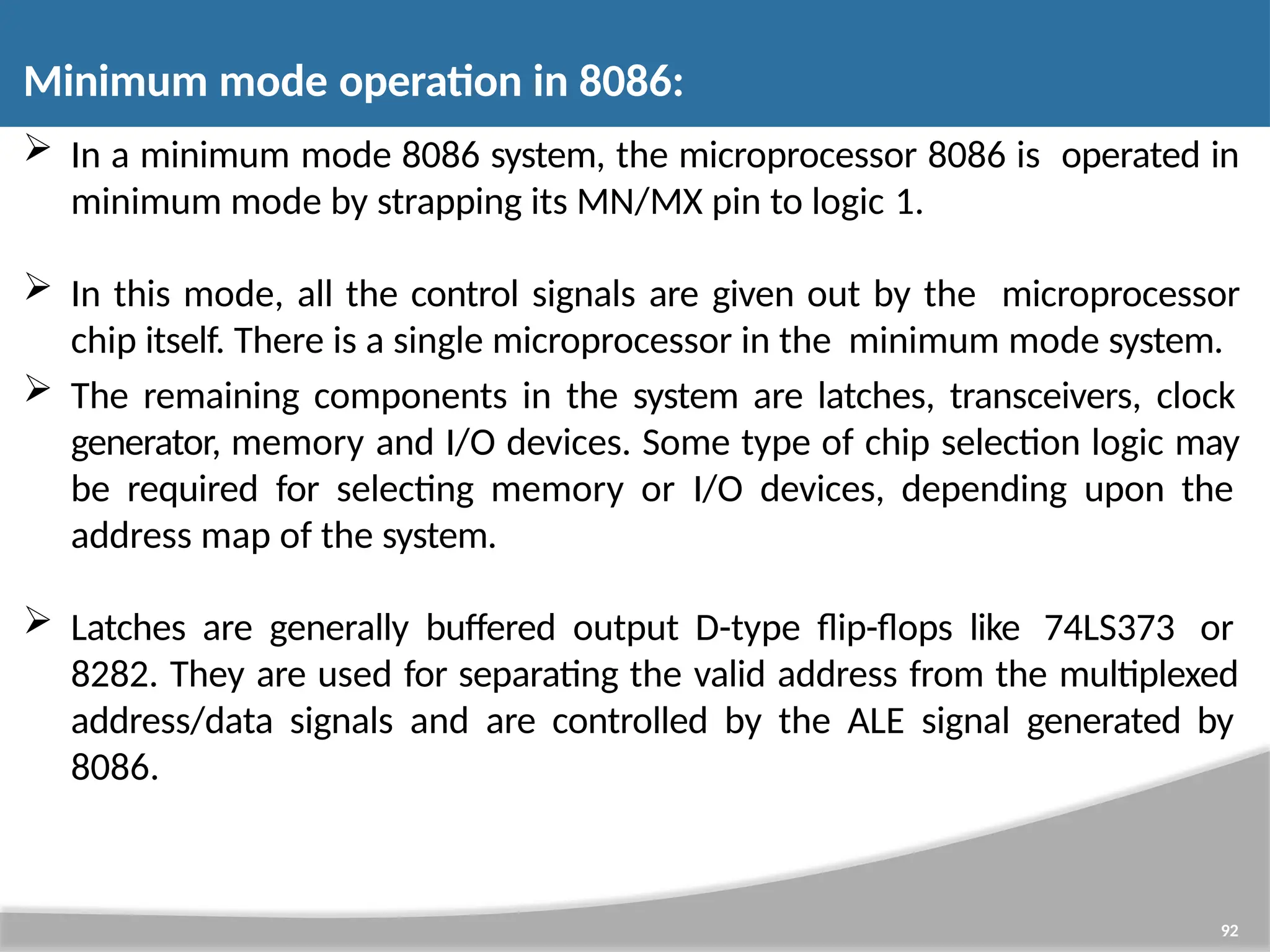  In a minimum mode 8086 system, the microprocessor 8086 is operated in minimum mode by strapping its MN/MX pin to logic 1.  In this mode, all the control signals are given out by the microprocessor chip itself. There is a single microprocessor in the minimum mode system.  The remaining components in the system are latches, transceivers, clock generator, memory and I/O devices. Some type of chip selection logic may be required for selecting memory or I/O devices, depending upon the address map of the system.  Latches are generally buffered output D-type flip-flops like 74LS373 or 8282. They are used for separating the valid address from the multiplexed address/data signals and are controlled by the ALE signal generated by 8086. 92 Minimum mode operation in 8086: 