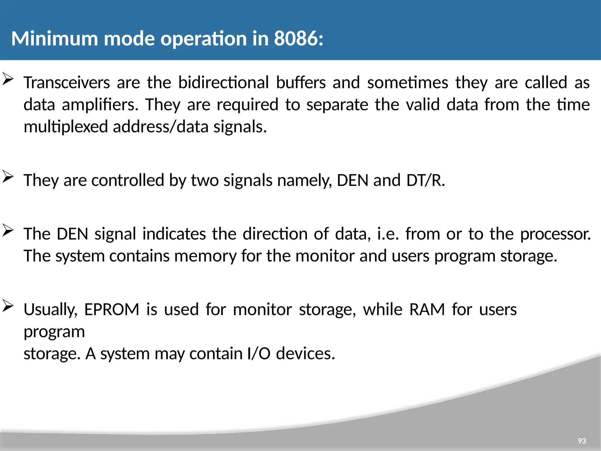  Transceivers are the bidirectional buffers and sometimes they are called as data amplifiers. They are required to separate the valid data from the time multiplexed address/data signals.  They are controlled by two signals namely, DEN and DT/R.  The DEN signal indicates the direction of data, i.e. from or to the processor. The system contains memory for the monitor and users program storage.  Usually, EPROM is used for monitor storage, while RAM for users program storage. A system may contain I/O devices. 93 Minimum mode operation in 8086: 