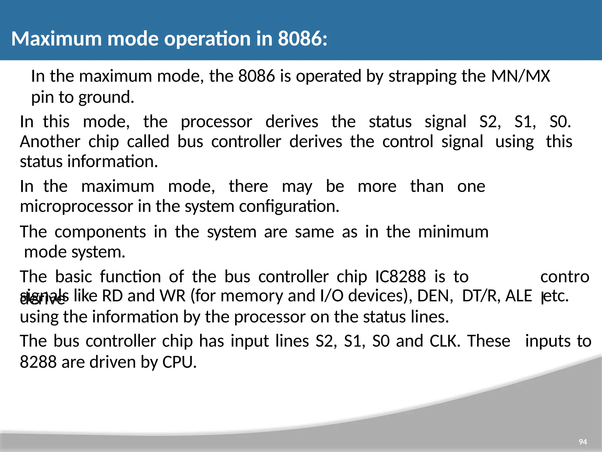 In the maximum mode, the 8086 is operated by strapping the MN/MX pin to ground. In this mode, the processor derives the status signal S2, S1, S0. Another chip called bus controller derives the control signal using this status information. In the maximum mode, there may be more than one 94 microprocessor in the system configuration. The components in the system are same as in the minimum mode system. The basic function of the bus controller chip IC8288 is to derive contro l signals like RD and WR (for memory and I/O devices), DEN, DT/R, ALE etc. using the information by the processor on the status lines. The bus controller chip has input lines S2, S1, S0 and CLK. These inputs to 8288 are driven by CPU. Maximum mode operation in 8086: 