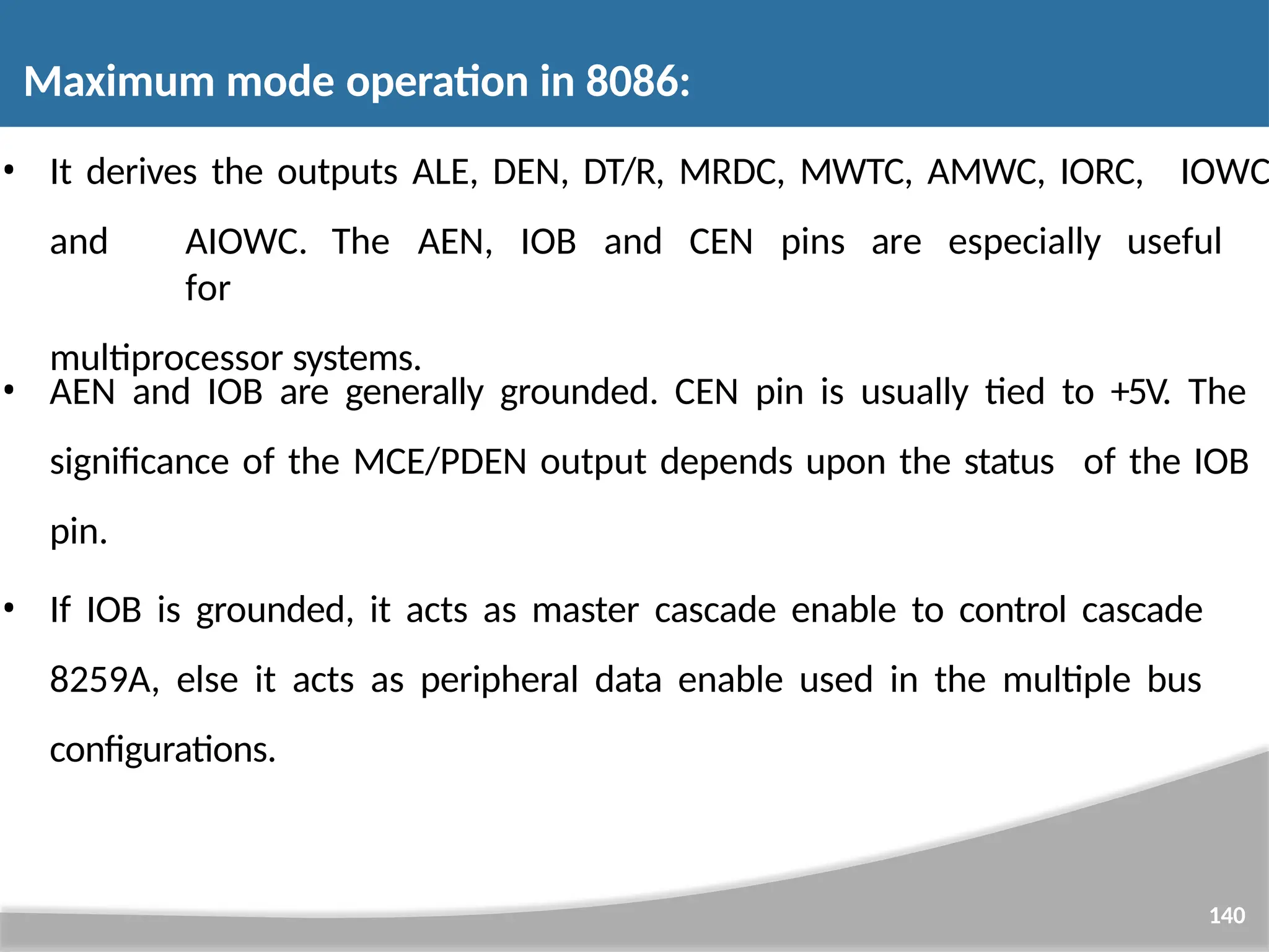 IOWC 140 • It derives the outputs ALE, DEN, DT/R, MRDC, MWTC, AMWC, IORC, and AIOWC. The AEN, IOB and CEN pins are especially useful for multiprocessor systems. • AEN and IOB are generally grounded. CEN pin is usually tied to +5V. The significance of the MCE/PDEN output depends upon the status of the IOB pin. • If IOB is grounded, it acts as master cascade enable to control cascade 8259A, else it acts as peripheral data enable used in the multiple bus configurations. Maximum mode operation in 8086: 