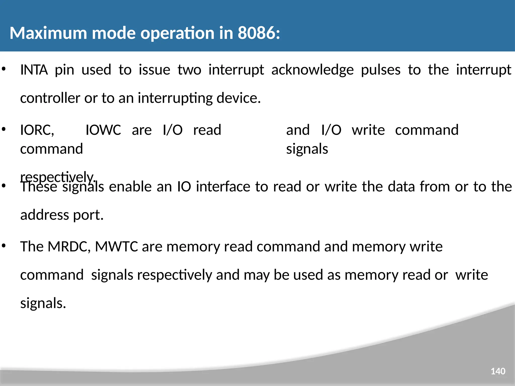 • INTA pin used to issue two interrupt acknowledge pulses to the interrupt 140 controller or to an interrupting device. • IORC, IOWC are I/O read command respectively. and I/O write command signals • These signals enable an IO interface to read or write the data from or to the address port. • The MRDC, MWTC are memory read command and memory write command signals respectively and may be used as memory read or write signals. Maximum mode operation in 8086: 