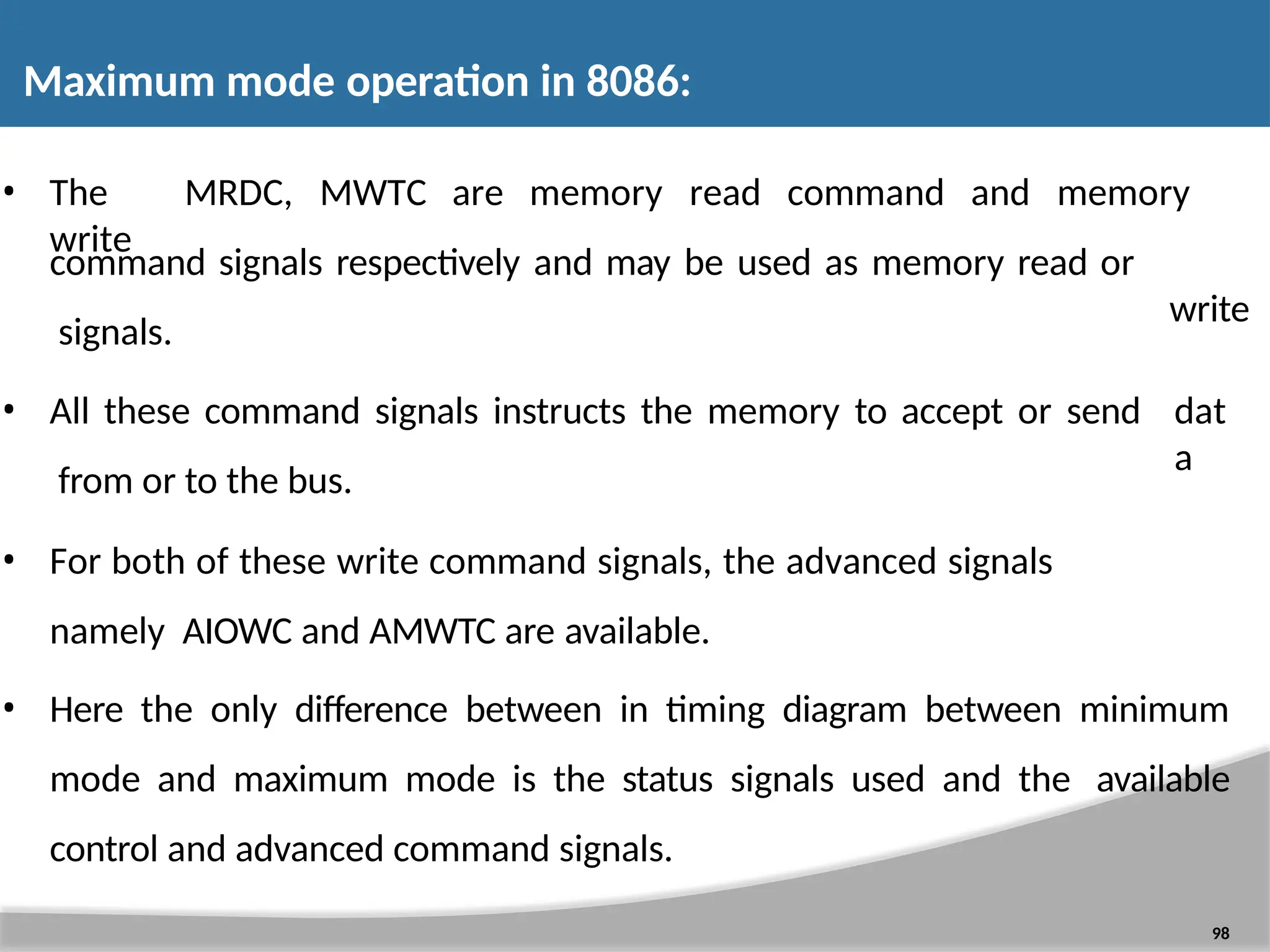 • The MRDC, MWTC are memory read command and memory write write 98 command signals respectively and may be used as memory read or signals. • All these command signals instructs the memory to accept or send from or to the bus. dat a • For both of these write command signals, the advanced signals namely AIOWC and AMWTC are available. • Here the only difference between in timing diagram between minimum mode and maximum mode is the status signals used and the available control and advanced command signals. Maximum mode operation in 8086: 
