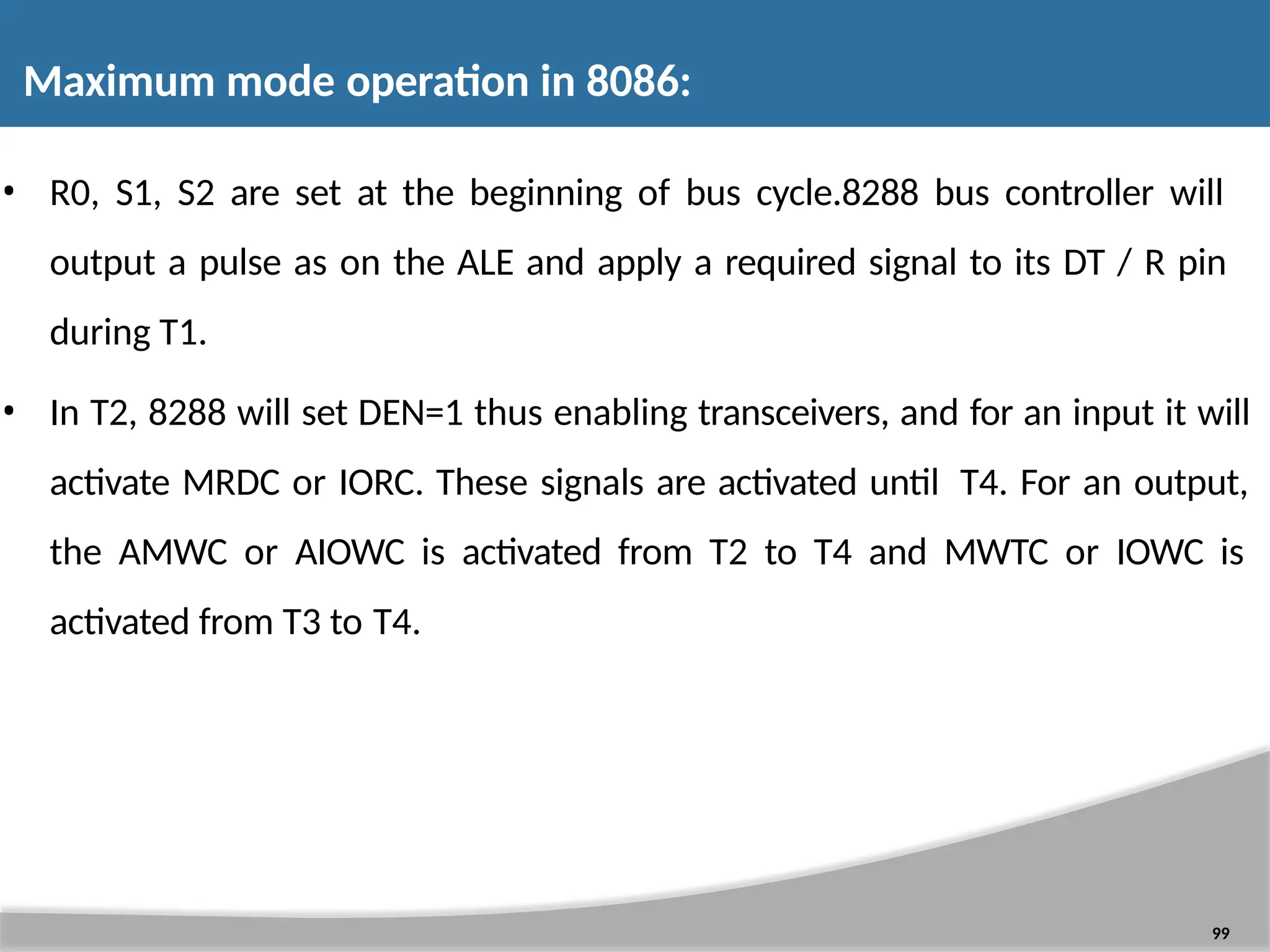 • R0, S1, S2 are set at the beginning of bus cycle.8288 bus controller will output a pulse as on the ALE and apply a required signal to its DT / R pin during T1. • In T2, 8288 will set DEN=1 thus enabling transceivers, and for an input it will activate MRDC or IORC. These signals are activated until T4. For an output, the AMWC or AIOWC is activated from T2 to T4 and MWTC or IOWC is activated from T3 to T4. 99 Maximum mode operation in 8086: 