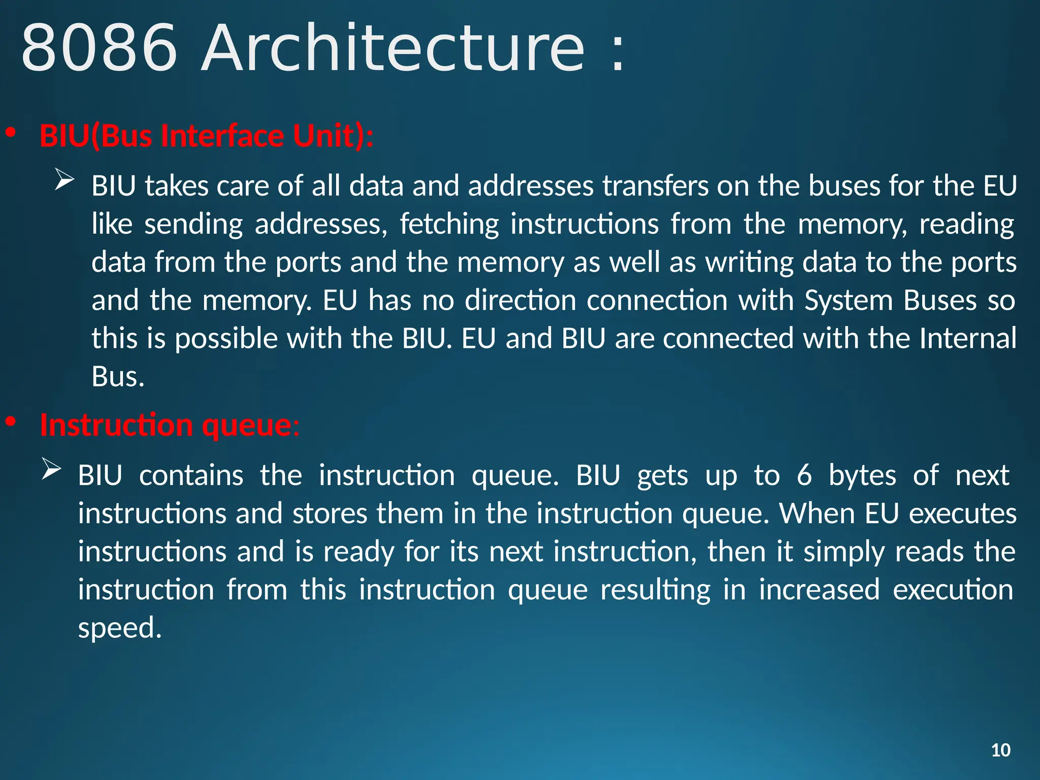 • BIU(Bus Interface Unit):
 BIU takes care of all data and addresses transfers on the buses for the EU
like sending addresses, fetching instructions from the memory, reading
data from the ports and the memory as well as writing data to the ports
and the memory. EU has no direction connection with System Buses so
this is possible with the BIU. EU and BIU are connected with the Internal
Bus.
• Instruction queue:
 BIU contains the instruction queue. BIU gets up to 6 bytes of next
instructions and stores them in the instruction queue. When EU executes
instructions and is ready for its next instruction, then it simply reads the
instruction from this instruction queue resulting in increased execution
speed.
10
8086 Architecture :
 
