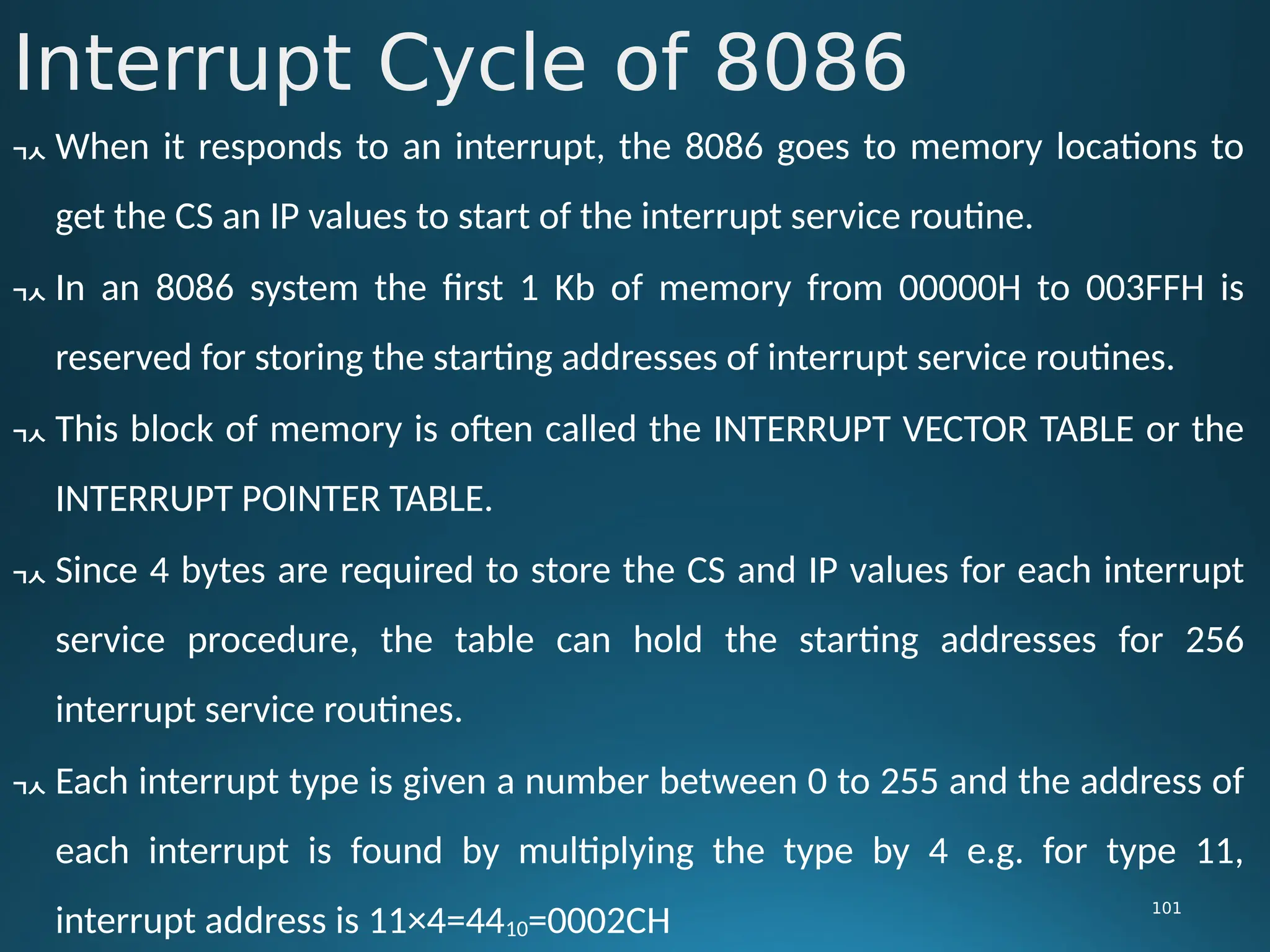 Interrupt Cycle of 8086
101
 When it responds to an interrupt, the 8086 goes to memory locations to
get the CS an IP values to start of the interrupt service routine.
 In an 8086 system the first 1 Kb of memory from 00000H to 003FFH is
reserved for storing the starting addresses of interrupt service routines.
 This block of memory is often called the INTERRUPT VECTOR TABLE or the
INTERRUPT POINTER TABLE.
 Since 4 bytes are required to store the CS and IP values for each interrupt
service procedure, the table can hold the starting addresses for 256
interrupt service routines.
 Each interrupt type is given a number between 0 to 255 and the address of
each interrupt is found by multiplying the type by 4 e.g. for type 11,
interrupt address is 11×4=4410=0002CH
 