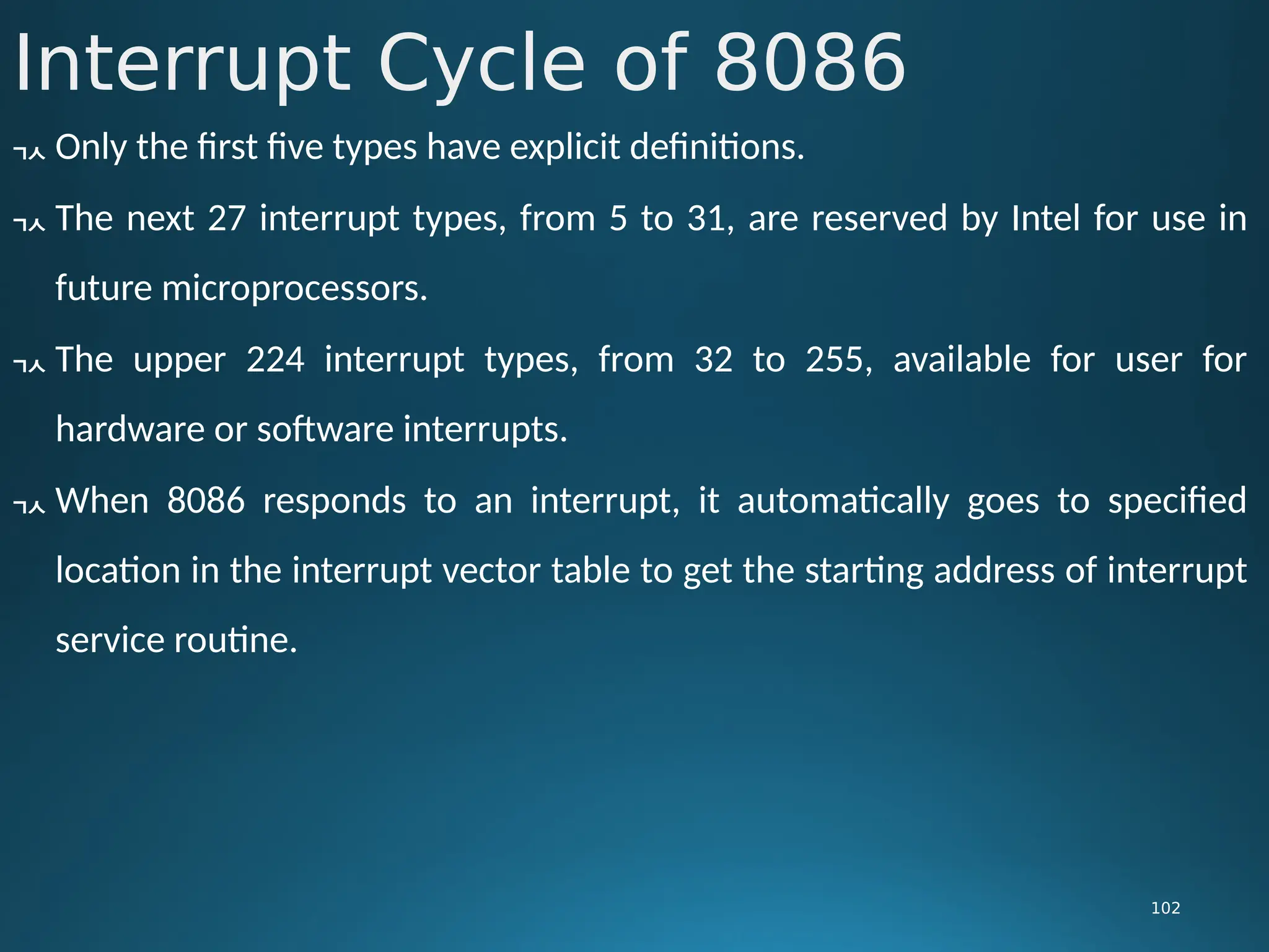 Interrupt Cycle of 8086
102
 Only the first five types have explicit definitions.
 The next 27 interrupt types, from 5 to 31, are reserved by Intel for use in
future microprocessors.
 The upper 224 interrupt types, from 32 to 255, available for user for
hardware or software interrupts.
 When 8086 responds to an interrupt, it automatically goes to specified
location in the interrupt vector table to get the starting address of interrupt
service routine.
 