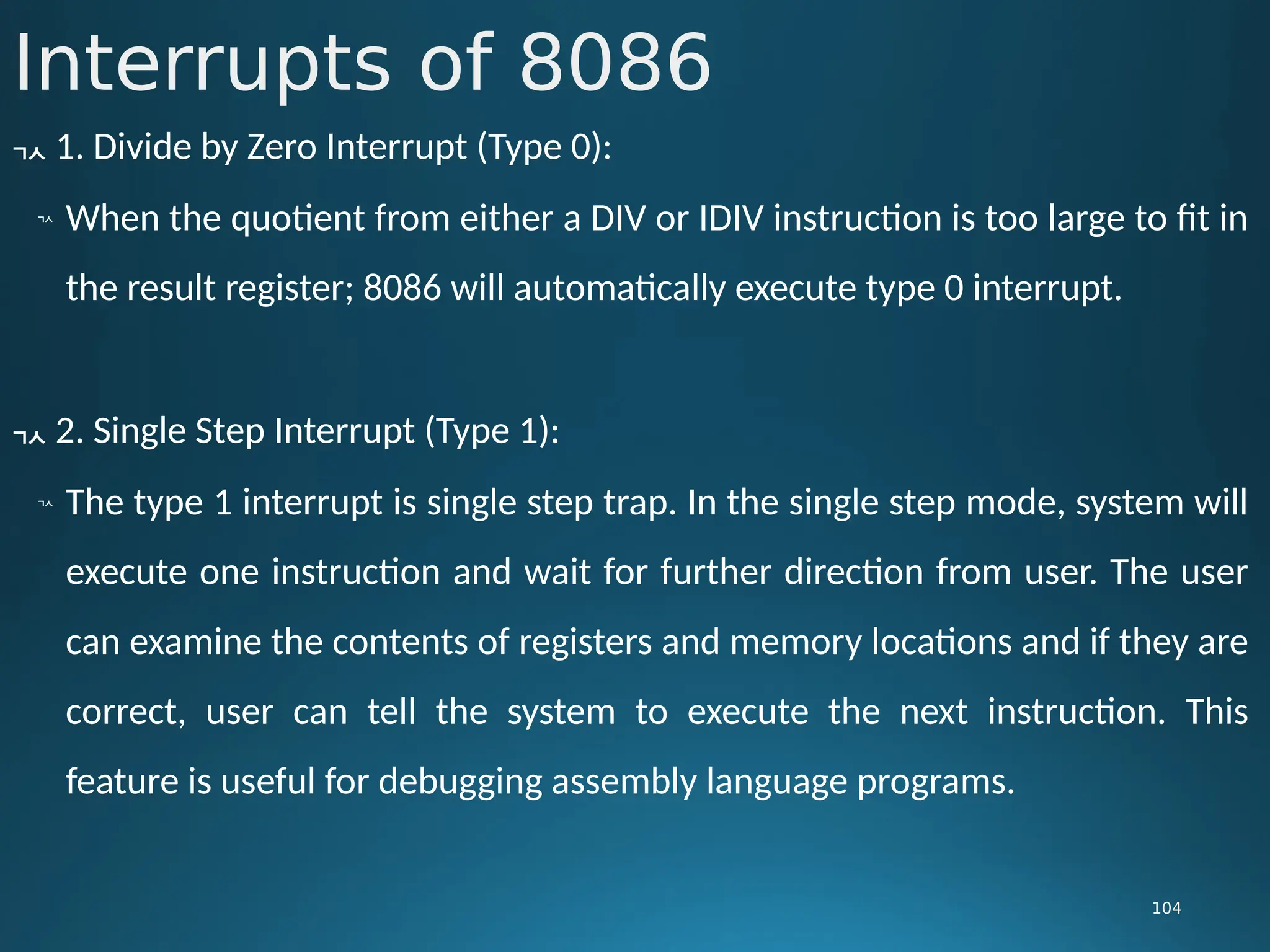 Interrupts of 8086
104
 1. Divide by Zero Interrupt (Type 0):

When the quotient from either a DIV or IDIV instruction is too large to fit in
the result register; 8086 will automatically execute type 0 interrupt.
 2. Single Step Interrupt (Type 1):

The type 1 interrupt is single step trap. In the single step mode, system will
execute one instruction and wait for further direction from user. The user
can examine the contents of registers and memory locations and if they are
correct, user can tell the system to execute the next instruction. This
feature is useful for debugging assembly language programs.
 