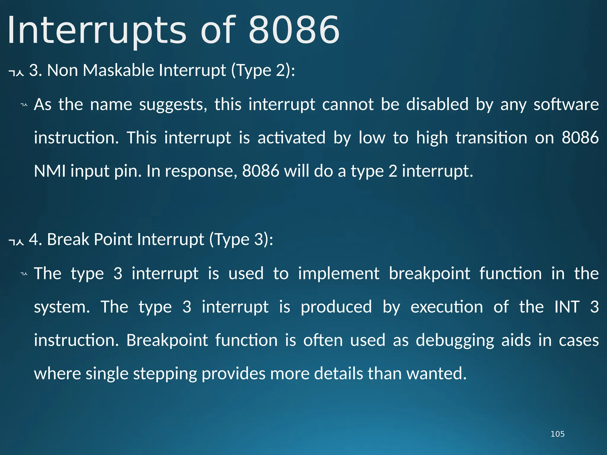 Interrupts of 8086
105
 3. Non Maskable Interrupt (Type 2):

As the name suggests, this interrupt cannot be disabled by any software
instruction. This interrupt is activated by low to high transition on 8086
NMI input pin. In response, 8086 will do a type 2 interrupt.
 4. Break Point Interrupt (Type 3):

The type 3 interrupt is used to implement breakpoint function in the
system. The type 3 interrupt is produced by execution of the INT 3
instruction. Breakpoint function is often used as debugging aids in cases
where single stepping provides more details than wanted.
 