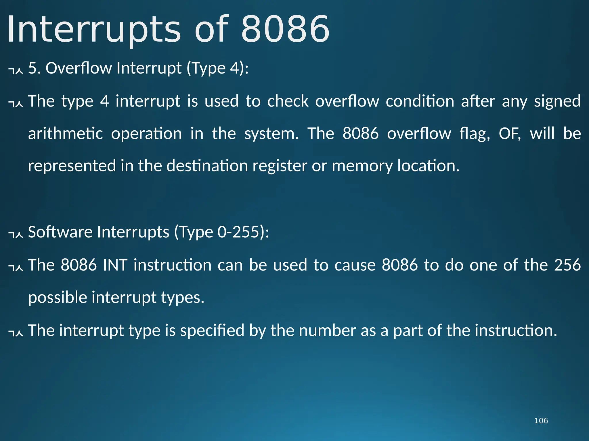 Interrupts of 8086
106
 5. Overflow Interrupt (Type 4):
 The type 4 interrupt is used to check overflow condition after any signed
arithmetic operation in the system. The 8086 overflow flag, OF, will be
represented in the destination register or memory location.
 Software Interrupts (Type 0-255):
 The 8086 INT instruction can be used to cause 8086 to do one of the 256
possible interrupt types.
 The interrupt type is specified by the number as a part of the instruction.
 