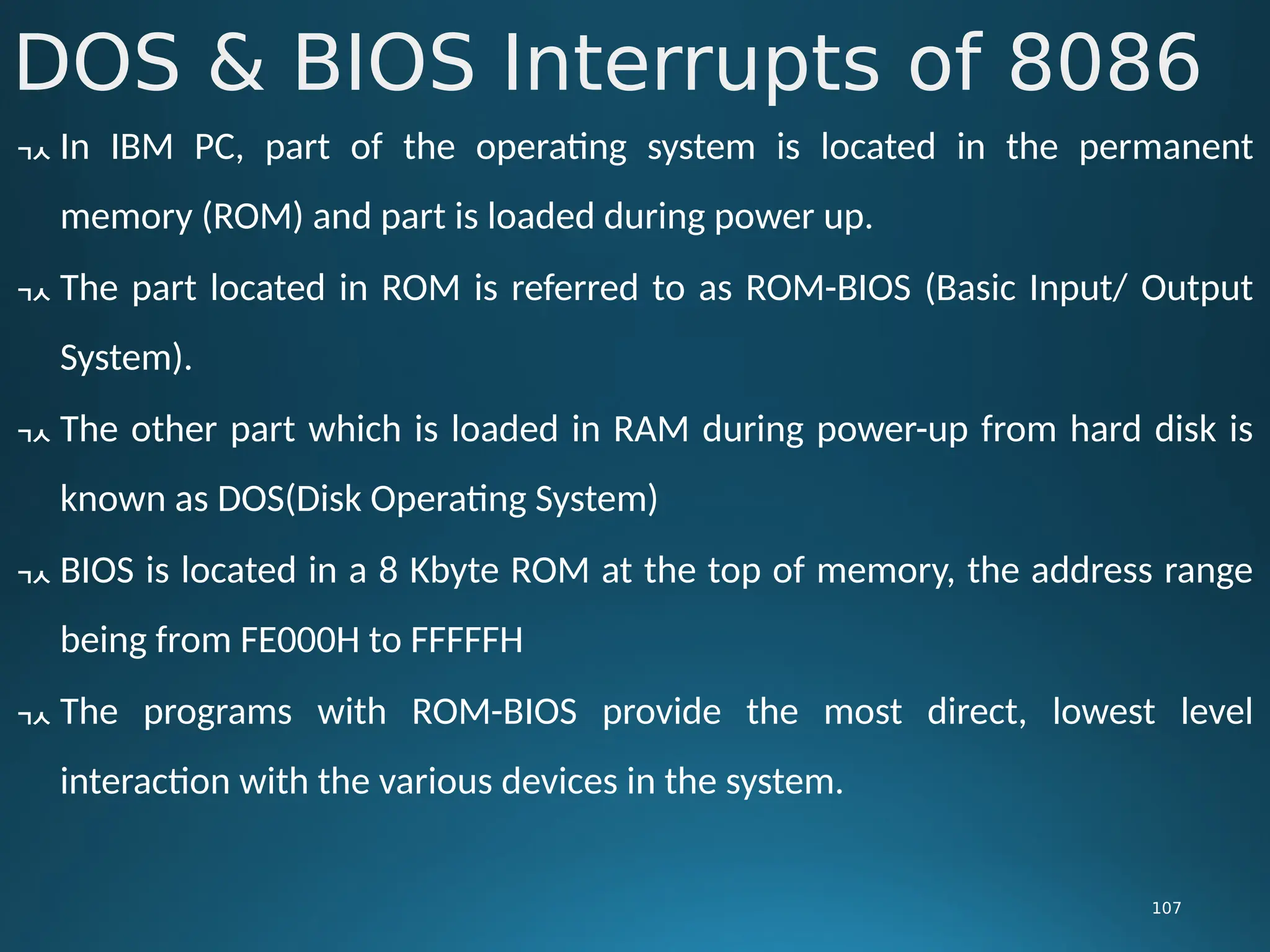 DOS & BIOS Interrupts of 8086
107
 In IBM PC, part of the operating system is located in the permanent
memory (ROM) and part is loaded during power up.
 The part located in ROM is referred to as ROM-BIOS (Basic Input/ Output
System).
 The other part which is loaded in RAM during power-up from hard disk is
known as DOS(Disk Operating System)
 BIOS is located in a 8 Kbyte ROM at the top of memory, the address range
being from FE000H to FFFFFH
 The programs with ROM-BIOS provide the most direct, lowest level
interaction with the various devices in the system.
 