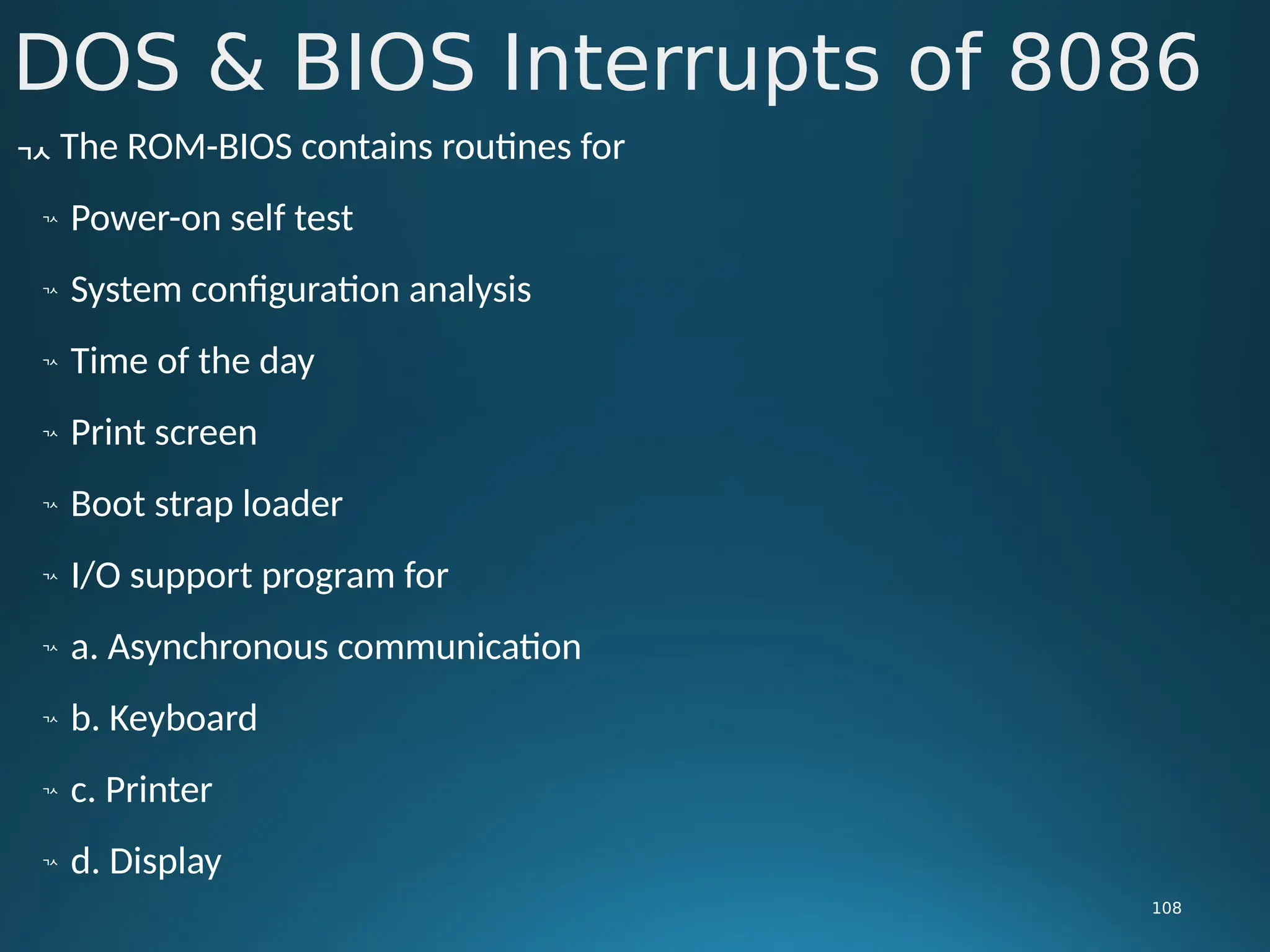 DOS & BIOS Interrupts of 8086
108
 The ROM-BIOS contains routines for

Power-on self test

System configuration analysis

Time of the day

Print screen

Boot strap loader

I/O support program for

a. Asynchronous communication

b. Keyboard

c. Printer

d. Display
 