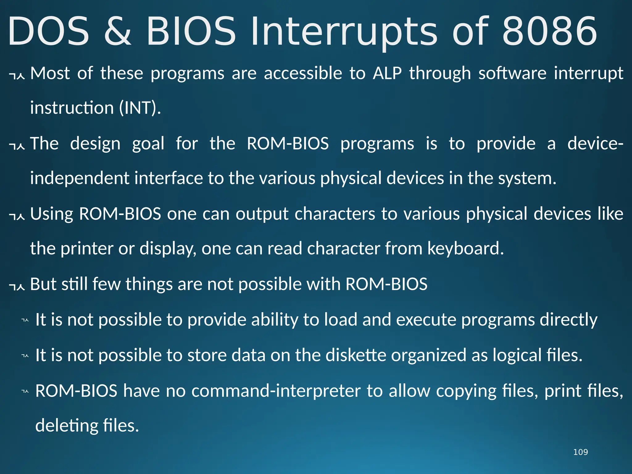 DOS & BIOS Interrupts of 8086
109
 Most of these programs are accessible to ALP through software interrupt
instruction (INT).
 The design goal for the ROM-BIOS programs is to provide a device-
independent interface to the various physical devices in the system.
 Using ROM-BIOS one can output characters to various physical devices like
the printer or display, one can read character from keyboard.
 But still few things are not possible with ROM-BIOS

It is not possible to provide ability to load and execute programs directly

It is not possible to store data on the diskette organized as logical files.

ROM-BIOS have no command-interpreter to allow copying files, print files,
deleting files.
 