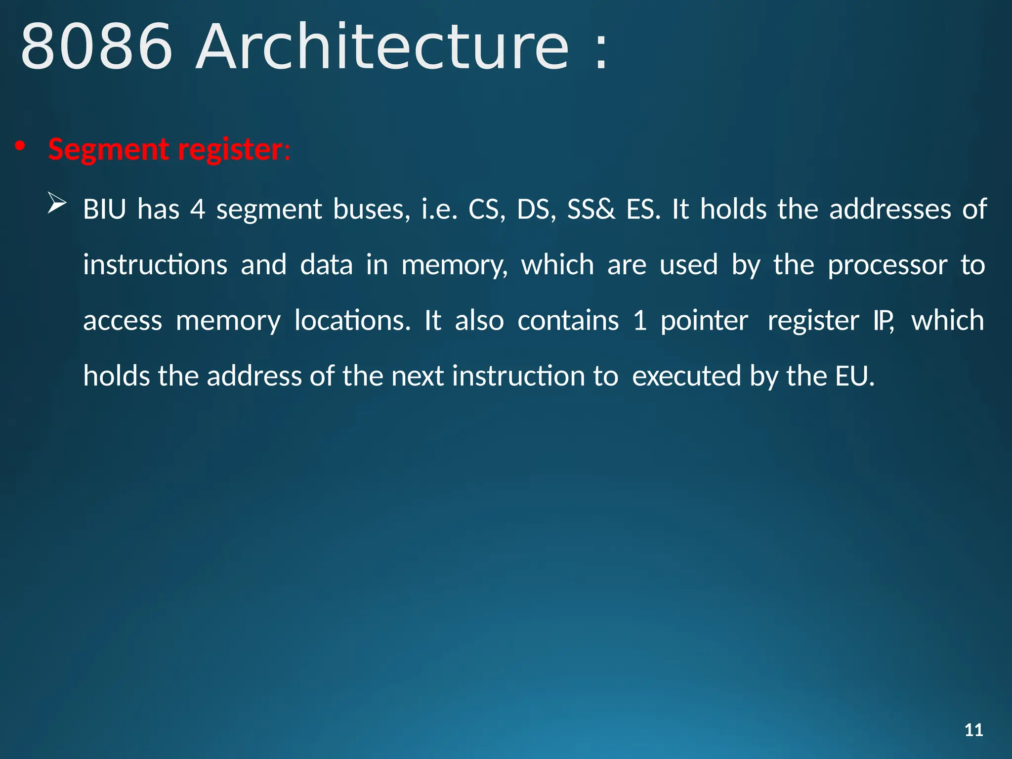 • Segment register:
 BIU has 4 segment buses, i.e. CS, DS, SS& ES. It holds the addresses of
instructions and data in memory, which are used by the processor to
access memory locations. It also contains 1 pointer register IP, which
holds the address of the next instruction to executed by the EU.
11
8086 Architecture :
 