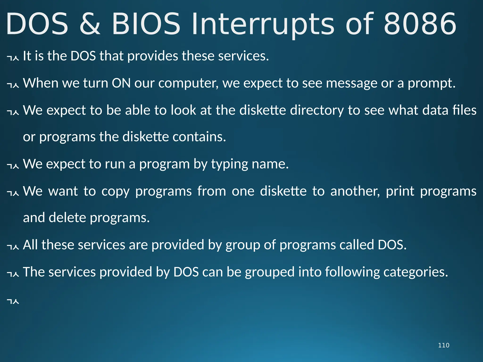 DOS & BIOS Interrupts of 8086
110
 It is the DOS that provides these services.
 When we turn ON our computer, we expect to see message or a prompt.
 We expect to be able to look at the diskette directory to see what data files
or programs the diskette contains.
 We expect to run a program by typing name.
 We want to copy programs from one diskette to another, print programs
and delete programs.
 All these services are provided by group of programs called DOS.
 The services provided by DOS can be grouped into following categories.

 