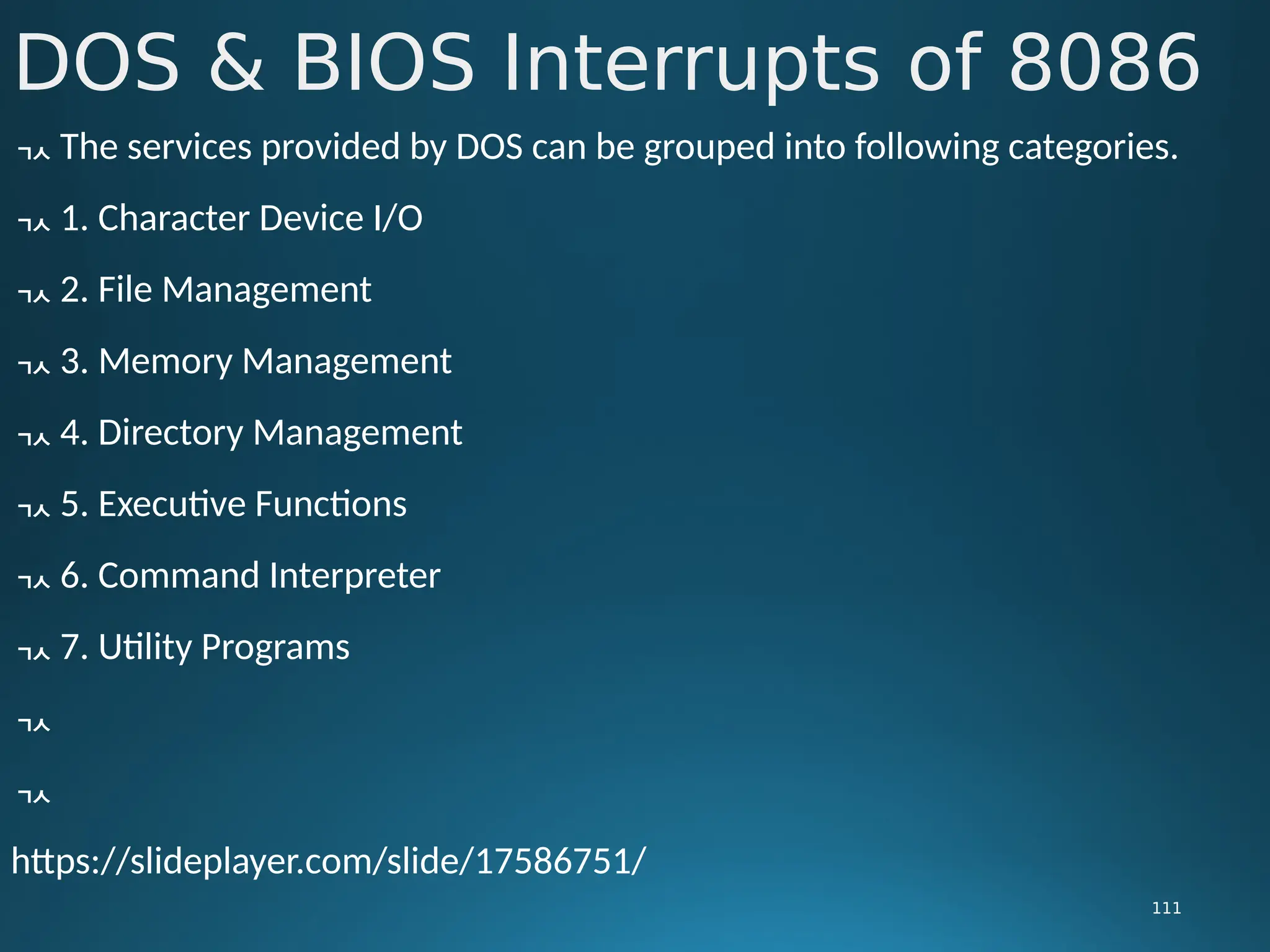 DOS & BIOS Interrupts of 8086
111
 The services provided by DOS can be grouped into following categories.
 1. Character Device I/O
 2. File Management
 3. Memory Management
 4. Directory Management
 5. Executive Functions
 6. Command Interpreter
 7. Utility Programs


https://slideplayer.com/slide/17586751/
 