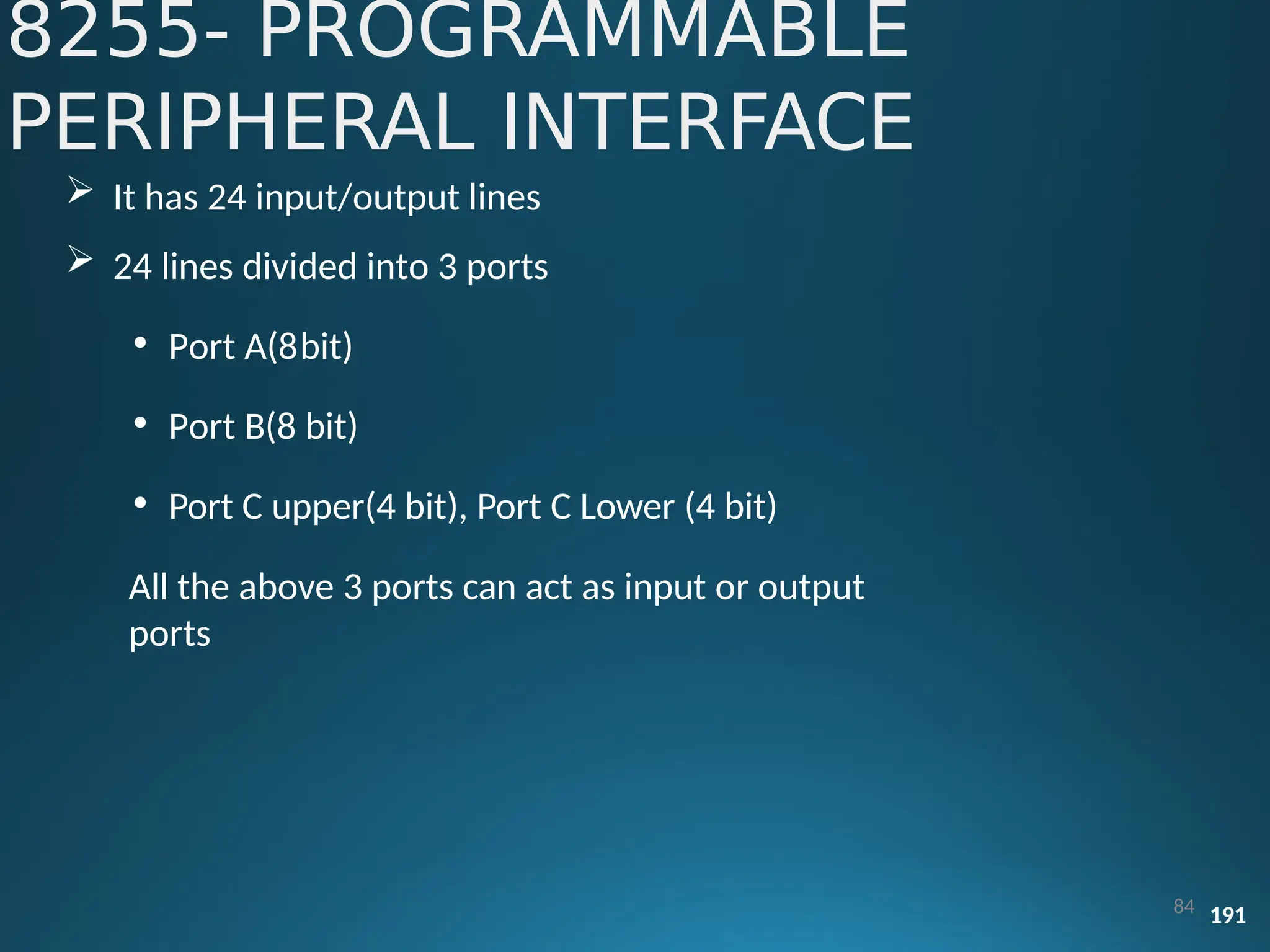 8255- PROGRAMMABLE
PERIPHERAL INTERFACE
84 191
 It has 24 input/output lines
 24 lines divided into 3 ports
• Port A(8bit)
• Port B(8 bit)
• Port C upper(4 bit), Port C Lower (4 bit)
All the above 3 ports can act as input or output
ports
 