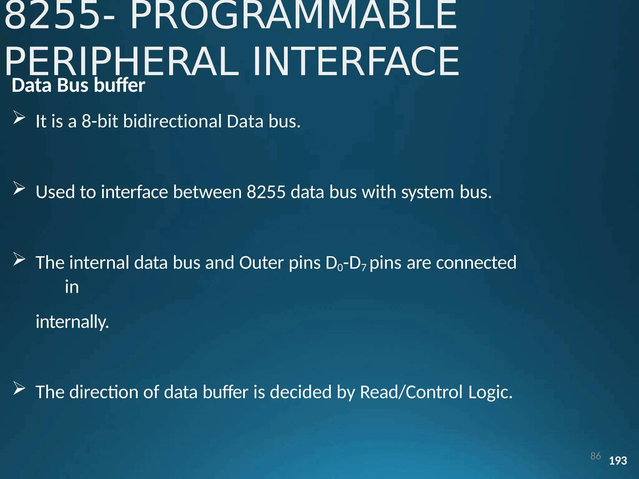 Data Bus buffer
 It is a 8-bit bidirectional Data bus.
 Used to interface between 8255 data bus with system bus.
 The internal data bus and Outer pins D0-D7 pins are connected
in
internally.
 The direction of data buffer is decided by Read/Control Logic.
86 193
8255- PROGRAMMABLE
PERIPHERAL INTERFACE
 