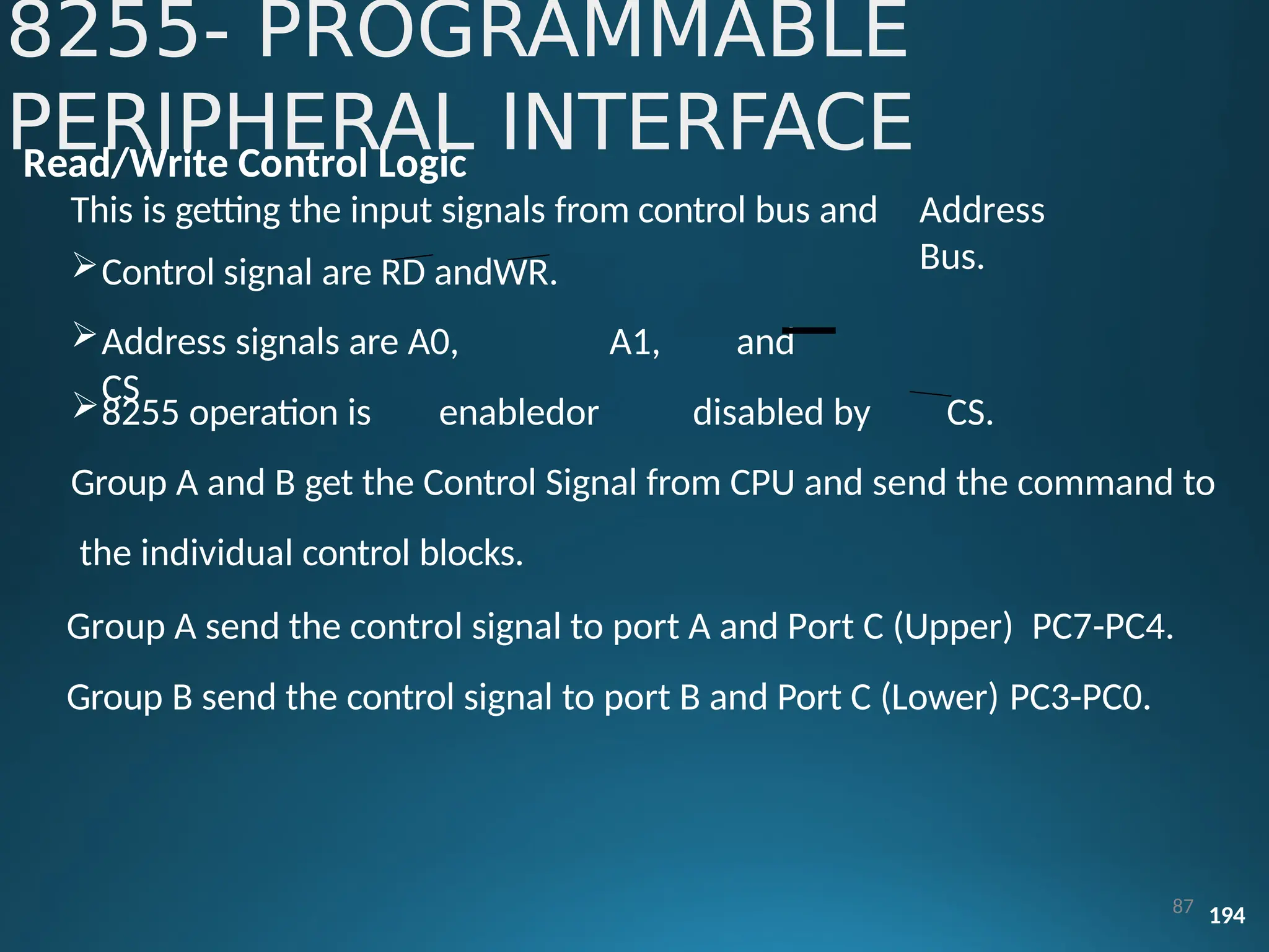 Read/Write Control Logic
This is getting the input signals from control bus and
Control signal are RD andWR.
Address signals are A0, A1, and
CS
Address
Bus.
8255 operation is enabledor disabled by CS.
Group A and B get the Control Signal from CPU and send the command to
the individual control blocks.
Group A send the control signal to port A and Port C (Upper) PC7-PC4.
Group B send the control signal to port B and Port C (Lower) PC3-PC0.
8255- PROGRAMMABLE
PERIPHERAL INTERFACE
87 194
 