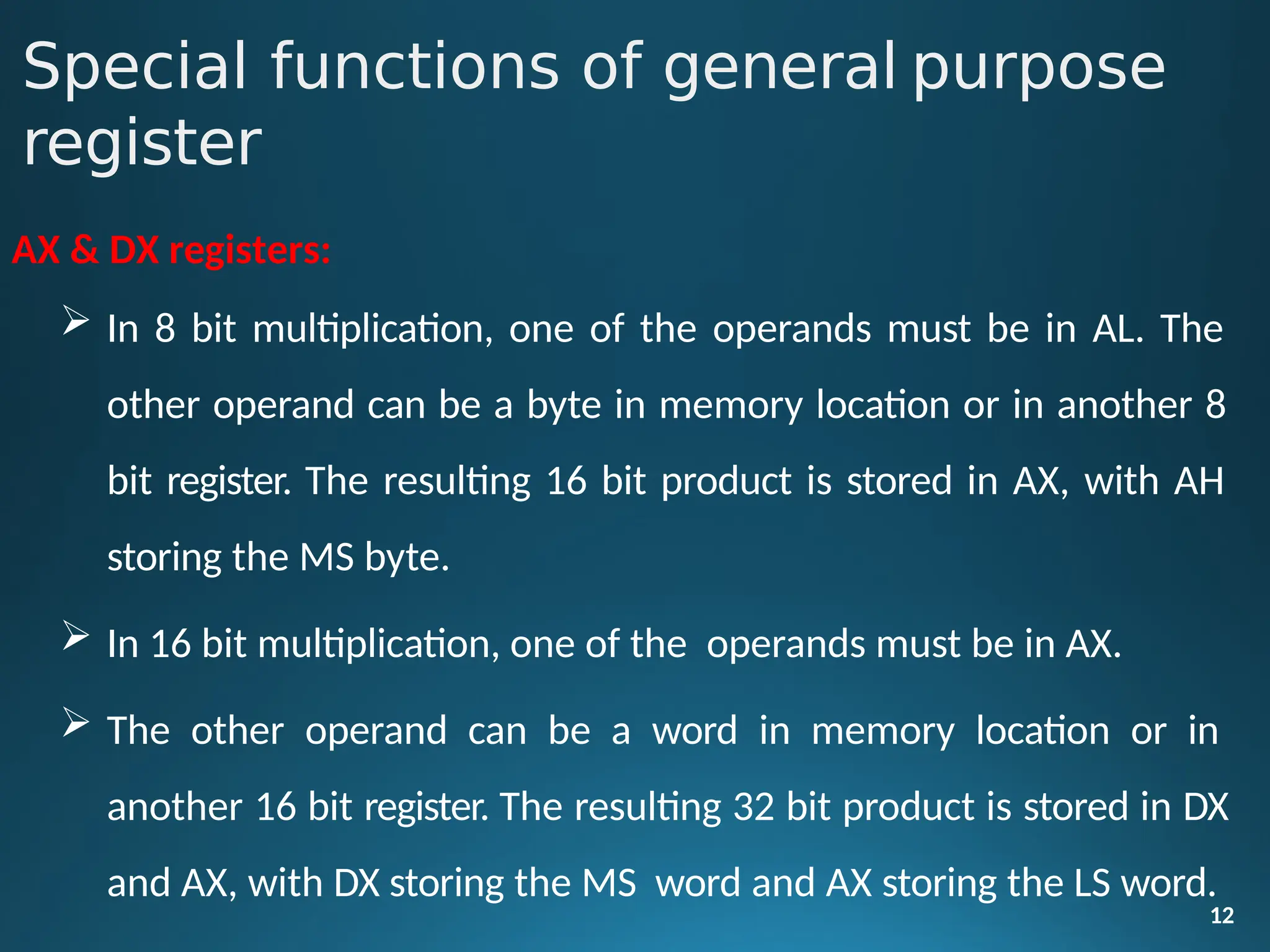 AX & DX registers:
 In 8 bit multiplication, one of the operands must be in AL. The
other operand can be a byte in memory location or in another 8
bit register. The resulting 16 bit product is stored in AX, with AH
storing the MS byte.
 In 16 bit multiplication, one of the operands must be in AX.
 The other operand can be a word in memory location or in
another 16 bit register. The resulting 32 bit product is stored in DX
and AX, with DX storing the MS word and AX storing the LS word.
12
Special functions of general purpose
register
 